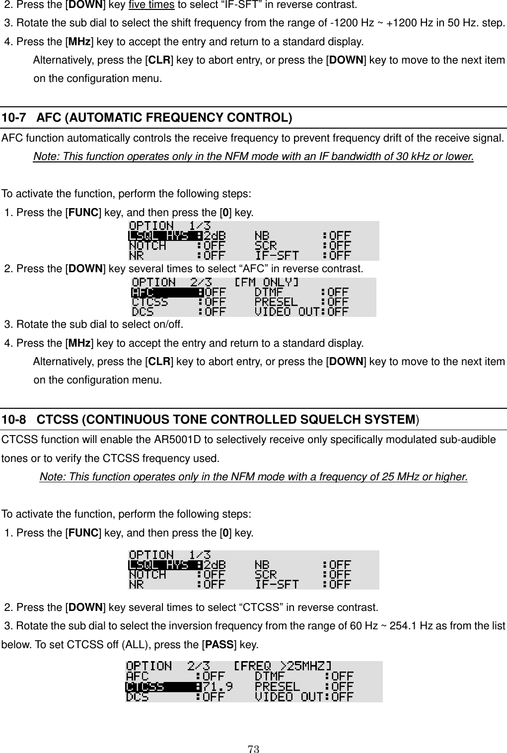 73   2. Press the [DOWN] key five times to select “IF-SFT” in reverse contrast.   3. Rotate the sub dial to select the shift frequency from the range of -1200 Hz ~ +1200 Hz in 50 Hz. step.   4. Press the [MHz] key to accept the entry and return to a standard display.     Alternatively, press the [CLR] key to abort entry, or press the [DOWN] key to move to the next item     on the configuration menu.  10-7   AFC (AUTOMATIC FREQUENCY CONTROL)   AFC function automatically controls the receive frequency to prevent frequency drift of the receive signal. Note: This function operates only in the NFM mode with an IF bandwidth of 30 kHz or lower.  To activate the function, perform the following steps:  1. Press the [FUNC] key, and then press the [0] key.    2. Press the [DOWN] key several times to select “AFC” in reverse contrast.     3. Rotate the sub dial to select on/off.   4. Press the [MHz] key to accept the entry and return to a standard display.     Alternatively, press the [CLR] key to abort entry, or press the [DOWN] key to move to the next item     on the configuration menu.  10-8   CTCSS (CONTINUOUS TONE CONTROLLED SQUELCH SYSTEM)   CTCSS function will enable the AR5001D to selectively receive only specifically modulated sub-audible tones or to verify the CTCSS frequency used. Note: This function operates only in the NFM mode with a frequency of 25 MHz or higher.  To activate the function, perform the following steps:  1. Press the [FUNC] key, and then press the [0] key.   2. Press the [DOWN] key several times to select “CTCSS” in reverse contrast.   3. Rotate the sub dial to select the inversion frequency from the range of 60 Hz ~ 254.1 Hz as from the list below. To set CTCSS off (ALL), press the [PASS] key.  