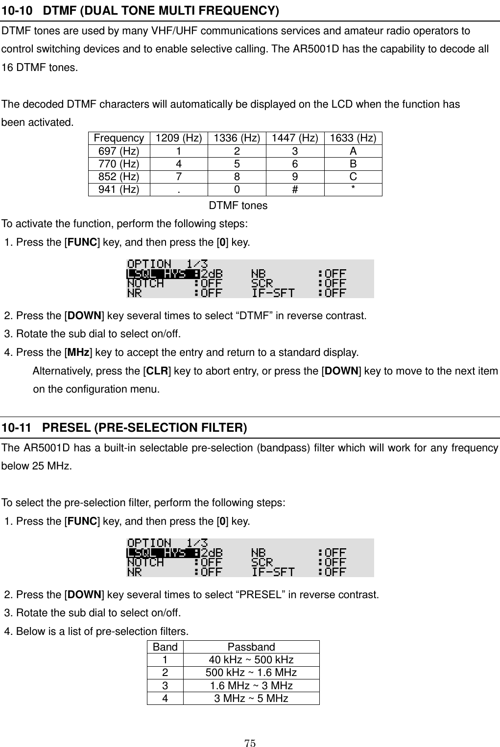 75  10-10   DTMF (DUAL TONE MULTI FREQUENCY)   DTMF tones are used by many VHF/UHF communications services and amateur radio operators to control switching devices and to enable selective calling. The AR5001D has the capability to decode all  16 DTMF tones.  The decoded DTMF characters will automatically be displayed on the LCD when the function has  been activated. Frequency 1209 (Hz) 1336 (Hz) 1447 (Hz) 1633 (Hz) 697 (Hz) 1 2 3 A 770 (Hz) 4 5 6 B 852 (Hz) 7 8 9 C 941 (Hz) . 0 # *                                                              DTMF tones To activate the function, perform the following steps:  1. Press the [FUNC] key, and then press the [0] key.   2. Press the [DOWN] key several times to select “DTMF” in reverse contrast.   3. Rotate the sub dial to select on/off.  4. Press the [MHz] key to accept the entry and return to a standard display.     Alternatively, press the [CLR] key to abort entry, or press the [DOWN] key to move to the next item    on the configuration menu.   10-11   PRESEL (PRE-SELECTION FILTER)   The AR5001D has a built-in selectable pre-selection (bandpass) filter which will work for any frequency below 25 MHz.  To select the pre-selection filter, perform the following steps:  1. Press the [FUNC] key, and then press the [0] key.   2. Press the [DOWN] key several times to select “PRESEL” in reverse contrast.   3. Rotate the sub dial to select on/off.  4. Below is a list of pre-selection filters. Band Passband  1 40 kHz ~ 500 kHz 2 500 kHz ~ 1.6 MHz 3 1.6 MHz ~ 3 MHz 4 3 MHz ~ 5 MHz 