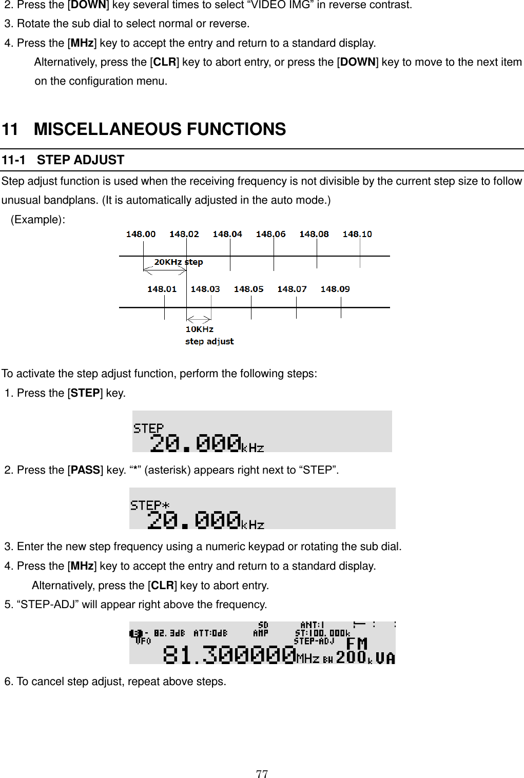 77   2. Press the [DOWN] key several times to select “VIDEO IMG” in reverse contrast.   3. Rotate the sub dial to select normal or reverse.  4. Press the [MHz] key to accept the entry and return to a standard display.     Alternatively, press the [CLR] key to abort entry, or press the [DOWN] key to move to the next item    on the configuration menu.   11   MISCELLANEOUS FUNCTIONS 11-1   STEP ADJUST Step adjust function is used when the receiving frequency is not divisible by the current step size to follow unusual bandplans. (It is automatically adjusted in the auto mode.)    (Example):        To activate the step adjust function, perform the following steps:  1. Press the [STEP] key.   2. Press the [PASS] key. “*” (asterisk) appears right next to “STEP”.   3. Enter the new step frequency using a numeric keypad or rotating the sub dial.  4. Press the [MHz] key to accept the entry and return to a standard display.            Alternatively, press the [CLR] key to abort entry.  5. “STEP-ADJ” will appear right above the frequency.   6. To cancel step adjust, repeat above steps.  