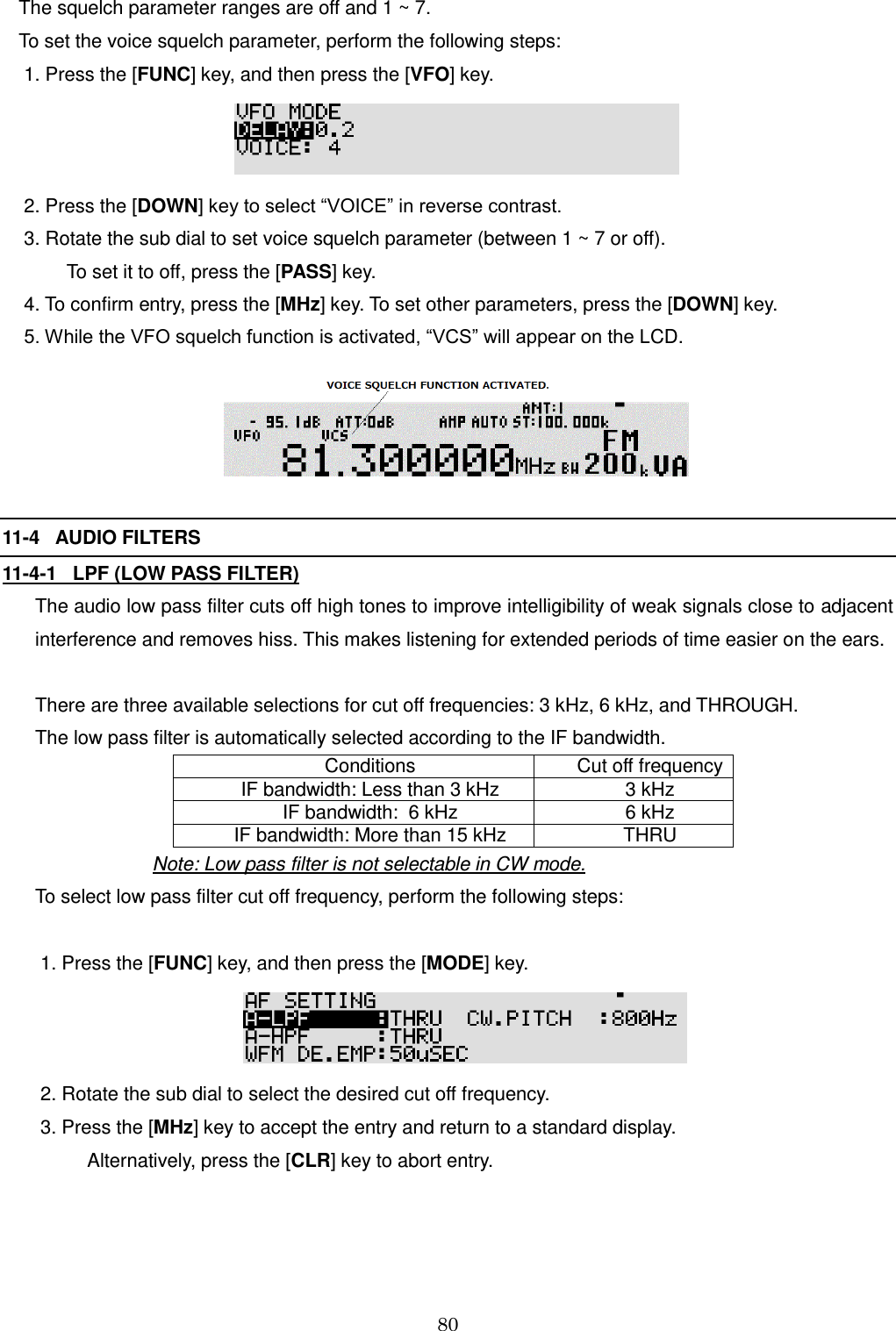 80  The squelch parameter ranges are off and 1 ~ 7. To set the voice squelch parameter, perform the following steps:  1. Press the [FUNC] key, and then press the [VFO] key.    2. Press the [DOWN] key to select “VOICE” in reverse contrast.  3. Rotate the sub dial to set voice squelch parameter (between 1 ~ 7 or off).           To set it to off, press the [PASS] key.  4. To confirm entry, press the [MHz] key. To set other parameters, press the [DOWN] key.  5. While the VFO squelch function is activated, “VCS” will appear on the LCD.    11-4   AUDIO FILTERS 11-4-1   LPF (LOW PASS FILTER) The audio low pass filter cuts off high tones to improve intelligibility of weak signals close to adjacent interference and removes hiss. This makes listening for extended periods of time easier on the ears.  There are three available selections for cut off frequencies: 3 kHz, 6 kHz, and THROUGH. The low pass filter is automatically selected according to the IF bandwidth. Conditions Cut off frequency IF bandwidth: Less than 3 kHz 3 kHz IF bandwidth:  6 kHz 6 kHz IF bandwidth: More than 15 kHz THRU                       Note: Low pass filter is not selectable in CW mode. To select low pass filter cut off frequency, perform the following steps:   1. Press the [FUNC] key, and then press the [MODE] key.   2. Rotate the sub dial to select the desired cut off frequency.  3. Press the [MHz] key to accept the entry and return to a standard display.            Alternatively, press the [CLR] key to abort entry.  
