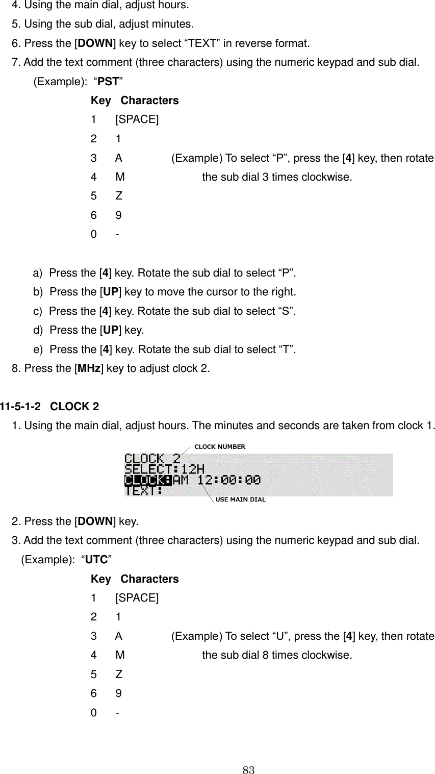 83   4. Using the main dial, adjust hours.   5. Using the sub dial, adjust minutes.  6. Press the [DOWN] key to select “TEXT” in reverse format.  7. Add the text comment (three characters) using the numeric keypad and sub dial.         (Example):  “PST”         Key   Characters         1      [SPACE]                 2      1         3      A                (Example) To select “P”, press the [4] key, then rotate         4      M                         the sub dial 3 times clockwise.          5      Z             6      9         0      -                a)  Press the [4] key. Rotate the sub dial to select “P”.         b)  Press the [UP] key to move the cursor to the right.         c)  Press the [4] key. Rotate the sub dial to select “S”.         d)  Press the [UP] key.         e)  Press the [4] key. Rotate the sub dial to select “T”.  8. Press the [MHz] key to adjust clock 2.  11-5-1-2   CLOCK 2  1. Using the main dial, adjust hours. The minutes and seconds are taken from clock 1.   2. Press the [DOWN] key.  3. Add the text comment (three characters) using the numeric keypad and sub dial.     (Example):  “UTC”         Key   Characters         1      [SPACE]                 2      1         3      A                (Example) To select “U”, press the [4] key, then rotate         4      M                         the sub dial 8 times clockwise.          5      Z             6      9         0      - 