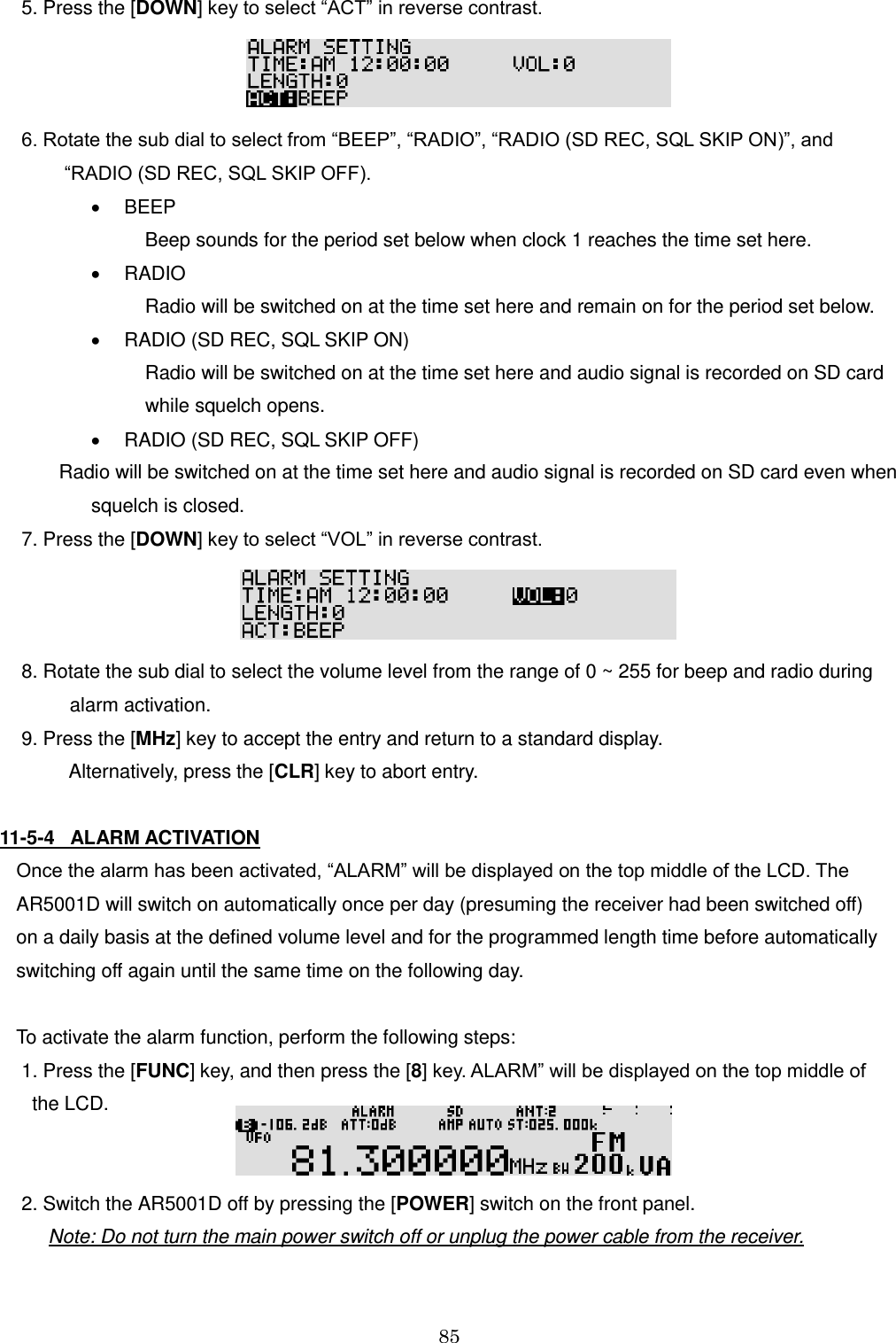 85   5. Press the [DOWN] key to select “ACT” in reverse contrast.   6. Rotate the sub dial to select from “BEEP”, “RADIO”, “RADIO (SD REC, SQL SKIP ON)”, and           “RADIO (SD REC, SQL SKIP OFF).   BEEP           Beep sounds for the period set below when clock 1 reaches the time set here.   RADIO           Radio will be switched on at the time set here and remain on for the period set below.   RADIO (SD REC, SQL SKIP ON)                         Radio will be switched on at the time set here and audio signal is recorded on SD card                          while squelch opens.   RADIO (SD REC, SQL SKIP OFF)         Radio will be switched on at the time set here and audio signal is recorded on SD card even when                 squelch is closed.   7. Press the [DOWN] key to select “VOL” in reverse contrast.   8. Rotate the sub dial to select the volume level from the range of 0 ~ 255 for beep and radio during           alarm activation.  9. Press the [MHz] key to accept the entry and return to a standard display.            Alternatively, press the [CLR] key to abort entry.  11-5-4   ALARM ACTIVATION Once the alarm has been activated, “ALARM” will be displayed on the top middle of the LCD. The AR5001D will switch on automatically once per day (presuming the receiver had been switched off) on a daily basis at the defined volume level and for the programmed length time before automatically switching off again until the same time on the following day.   To activate the alarm function, perform the following steps:  1. Press the [FUNC] key, and then press the [8] key. ALARM” will be displayed on the top middle of     the LCD.    2. Switch the AR5001D off by pressing the [POWER] switch on the front panel.       Note: Do not turn the main power switch off or unplug the power cable from the receiver. 