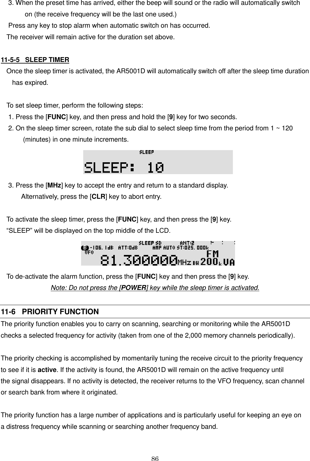 86   3. When the preset time has arrived, either the beep will sound or the radio will automatically switch            on (the receive frequency will be the last one used.)  Press any key to stop alarm when automatic switch on has occurred.  The receiver will remain active for the duration set above.  11-5-5   SLEEP TIMER Once the sleep timer is activated, the AR5001D will automatically switch off after the sleep time duration   has expired.  To set sleep timer, perform the following steps:  1. Press the [FUNC] key, and then press and hold the [9] key for two seconds.  2. On the sleep timer screen, rotate the sub dial to select sleep time from the period from 1 ~ 120          (minutes) in one minute increments.   3. Press the [MHz] key to accept the entry and return to a standard display.          Alternatively, press the [CLR] key to abort entry.  To activate the sleep timer, press the [FUNC] key, and then press the [9] key.  “SLEEP” will be displayed on the top middle of the LCD.  To de-activate the alarm function, press the [FUNC] key and then press the [9] key. Note: Do not press the [POWER] key while the sleep timer is activated.  11-6   PRIORITY FUNCTION The priority function enables you to carry on scanning, searching or monitoring while the AR5001D checks a selected frequency for activity (taken from one of the 2,000 memory channels periodically).  The priority checking is accomplished by momentarily tuning the receive circuit to the priority frequency  to see if it is active. If the activity is found, the AR5001D will remain on the active frequency until  the signal disappears. If no activity is detected, the receiver returns to the VFO frequency, scan channel or search bank from where it originated.  The priority function has a large number of applications and is particularly useful for keeping an eye on  a distress frequency while scanning or searching another frequency band. 