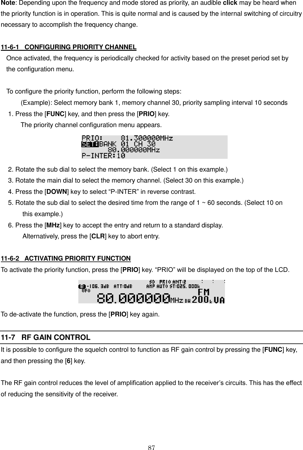 87  Note: Depending upon the frequency and mode stored as priority, an audible click may be heard when the priority function is in operation. This is quite normal and is caused by the internal switching of circuitry necessary to accomplish the frequency change.   11-6-1   CONFIGURING PRIORITY CHANNEL  Once activated, the frequency is periodically checked for activity based on the preset period set by  the configuration menu.  To configure the priority function, perform the following steps:         (Example): Select memory bank 1, memory channel 30, priority sampling interval 10 seconds  1. Press the [FUNC] key, and then press the [PRIO] key.          The priority channel configuration menu appears.   2. Rotate the sub dial to select the memory bank. (Select 1 on this example.)  3. Rotate the main dial to select the memory channel. (Select 30 on this example.)  4. Press the [DOWN] key to select “P-INTER” in reverse contrast.  5. Rotate the sub dial to select the desired time from the range of 1 ~ 60 seconds. (Select 10 on           this example.)  6. Press the [MHz] key to accept the entry and return to a standard display.           Alternatively, press the [CLR] key to abort entry.  11-6-2   ACTIVATING PRIORITY FUNCTION  To activate the priority function, press the [PRIO] key. “PRIO” will be displayed on the top of the LCD.  To de-activate the function, press the [PRIO] key again.  11-7   RF GAIN CONTROL It is possible to configure the squelch control to function as RF gain control by pressing the [FUNC] key, and then pressing the [6] key.  The RF gain control reduces the level of amplification applied to the receiver’s circuits. This has the effect of reducing the sensitivity of the receiver.   