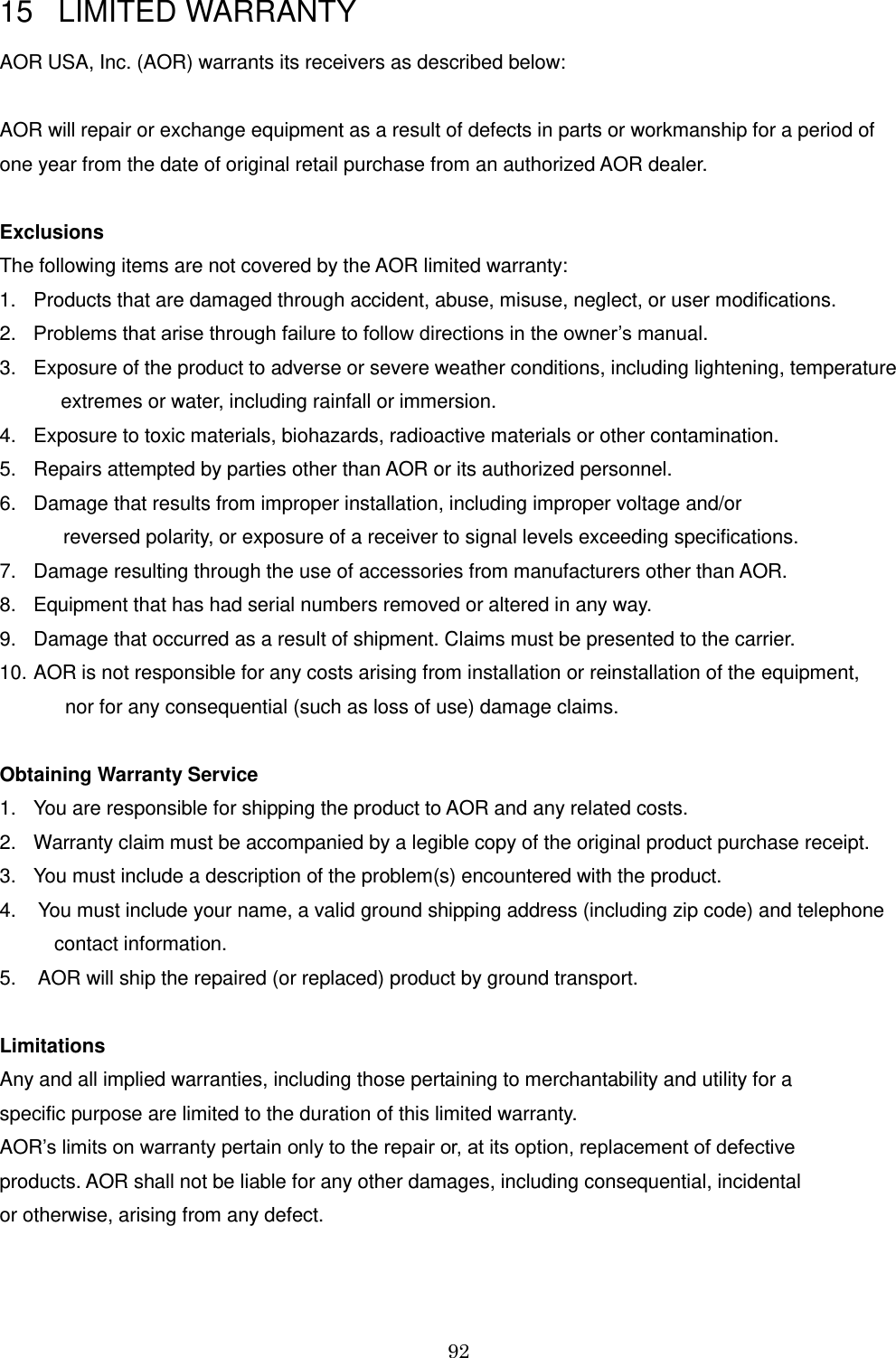 92  15   LIMITED WARRANTY  AOR USA, Inc. (AOR) warrants its receivers as described below:  AOR will repair or exchange equipment as a result of defects in parts or workmanship for a period of  one year from the date of original retail purchase from an authorized AOR dealer.   Exclusions The following items are not covered by the AOR limited warranty:  1.  Products that are damaged through accident, abuse, misuse, neglect, or user modifications.  2. Problems that arise through failure to follow directions in the owner’s manual. 3.  Exposure of the product to adverse or severe weather conditions, including lightening, temperature     extremes or water, including rainfall or immersion.  4.  Exposure to toxic materials, biohazards, radioactive materials or other contamination.  5.  Repairs attempted by parties other than AOR or its authorized personnel.  6.  Damage that results from improper installation, including improper voltage and/or         reversed polarity, or exposure of a receiver to signal levels exceeding specifications.  7.  Damage resulting through the use of accessories from manufacturers other than AOR.  8.  Equipment that has had serial numbers removed or altered in any way.  9.  Damage that occurred as a result of shipment. Claims must be presented to the carrier. 10. AOR is not responsible for any costs arising from installation or reinstallation of the equipment,              nor for any consequential (such as loss of use) damage claims.    Obtaining Warranty Service 1.  You are responsible for shipping the product to AOR and any related costs. 2.  Warranty claim must be accompanied by a legible copy of the original product purchase receipt.  3.  You must include a description of the problem(s) encountered with the product. 4.    You must include your name, a valid ground shipping address (including zip code) and telephone              contact information.  5.    AOR will ship the repaired (or replaced) product by ground transport.   Limitations Any and all implied warranties, including those pertaining to merchantability and utility for a  specific purpose are limited to the duration of this limited warranty.  AOR’s limits on warranty pertain only to the repair or, at its option, replacement of defective  products. AOR shall not be liable for any other damages, including consequential, incidental  or otherwise, arising from any defect.   