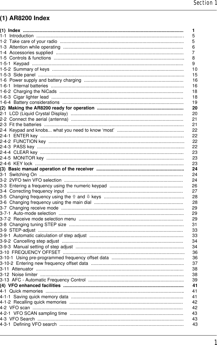 1(1) AR8200 Index(1)  Index  ............................................................................................................................ 11-1  Introduction  .................................................................................................................. 51-2  Take care of your radio  ................................................................................................ 51-3  Attention while operating  ............................................................................................. 61-4  Accessories supplied  ................................................................................................... 71-5  Controls &amp; functions  .....................................................................................................81-5-1  Keypad  ..................................................................................................................... 91-5-2  Summary of keys  ...................................................................................................... 101-5-3  Side panel  ................................................................................................................. 151-6  Power supply and battery charging  ............................................................................. 161-6-1  Internal batteries  ....................................................................................................... 161-6-2  Charging the NiCads  ................................................................................................ 181-6-3  Cigar lighter lead  ...................................................................................................... 181-6-4  Battery considerations  .............................................................................................. 19(2)  Making the AR8200 ready for operation  ................................................................... 202-1  LCD (Liquid Crystal Display)  ....................................................................................... 202-2  Connect the aerial (antenna)  ....................................................................................... 212-3  Fit the batteries  ............................................................................................................ 212-4  Keypad and knobs... what you need to know ‘most’  .................................................... 222-4-1  ENTER key  ............................................................................................................... 222-4-2  FUNCTION key  ......................................................................................................... 222-4-3  PASS key  .................................................................................................................. 222-4-4  CLEAR key  ............................................................................................................... 232-4-5  MONITOR key  .......................................................................................................... 232-4-6  KEY lock  ................................................................................................................... 23(3)  Basic manual operation of the receiver  .................................................................... 243-1  Switching On  ............................................................................................................... 243-2  2VFO twin VFO selection  ............................................................................................ 243-3  Entering a frequency using the numeric keypad  ......................................................... 263-4  Correcting frequency input  .......................................................................................... 273-5  Changing frequency using the ñ and ò keys  .............................................................. 283-6  Changing frequency using the main dial  ..................................................................... 283-7  Changing receive mode  ............................................................................................... 293-7-1  Auto-mode selection  ................................................................................................. 293-7-2  Receive mode selection menu  ................................................................................. 293-8  Changing tuning STEP size  ......................................................................................... 313-9  STEP-adjust  ................................................................................................................ 333-9-1  Automatic calculation of step adjust  ......................................................................... 333-9-2  Cancelling step adjust  .............................................................................................. 343-9-3  Manual setting of step adjust  .................................................................................... 343-10  FREQUENCY OFFSET  .............................................................................................. 363-10-1  Using pre-programmed frequency offset data  ........................................................ 363-10-2  Entering new frequency offset data  ........................................................................ 373-11  Attenuator  .................................................................................................................. 383-12  Noise limiter  ............................................................................................................... 383-13  AFC - Automatic Frequency Control  .......................................................................... 39(4)  VFO enhanced facilities  ............................................................................................. 414-1  Quick memories  ...........................................................................................................414-1-1  Saving quick memory data  ....................................................................................... 414-1-2  Recalling quick memories  ........................................................................................ 424-2  VFO scan  .................................................................................................................... 424-2-1  VFO SCAN sampling time  ........................................................................................ 434-3  VFO Search  ................................................................................................................. 434-3-1  Defining VFO search  ................................................................................................ 43Section 1