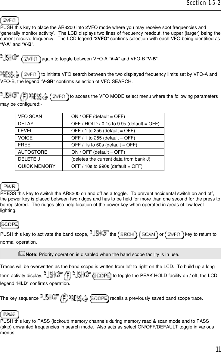 11PUSH this key to place the AR8200 into 2VFO mode where you may receive spot frequencies and‘generally monitor activity’.  The LCD displays two lines of frequency readout, the upper (larger) being thecurrent receive frequency.  The LCD legend “2VFO” confirms selection with each VFO being identified as“V-A” and “V-B”.    again to toggle between VFO-A “V-A” and VFO-B “V-B”.  to initiate VFO search between the two displayed frequency limits set by VFO-A andVFO-B, the legend “V-SR” confirms selection of VFO SEARCH.       to access the VFO MODE select menu where the following parametersmay be configured:-VFO SCAN ON / OFF (default = OFF)DELAY OFF / HOLD / 0.1s to 9.9s (default = OFF)LEVEL OFF / 1 to 255 (default = OFF)VOICE OFF / 1 to 255 (default = OFF)FREE OFF / 1s to 60s (default = OFF)AUTOSTORE ON / OFF (default = OFF)DELETE J (deletes the current data from bank J)QUICK MEMORY OFF / 10s to 990s (default = OFF)PRESS this key to switch the AR8200 on and off as a toggle.  To prevent accidental switch on and off,the power key is placed between two ridges and has to be held for more than one second for the press tobe registered.  The ridges also help location of the power key when operated in areas of low levellighting.PUSH this key to activate the band scope,   the  ,   or   key to return tonormal operation.&amp;Note: Priority operation is disabled when the band scope facility is in use.Traces will be overwritten as the band scope is written from left to right on the LCD.  To build up a longterm activity display,         to toggle the PEAK HOLD facility on / off, the LCDlegend “HLD” confirms operation.The key sequence         recalls a previously saved band scope trace.PUSH this key to PASS (lockout) memory channels during memory read &amp; scan mode and to PASS(skip) unwanted frequencies in search mode.  Also acts as select ON/OFF/DEFAULT toggle in variousmenus.Section 1-5-2
