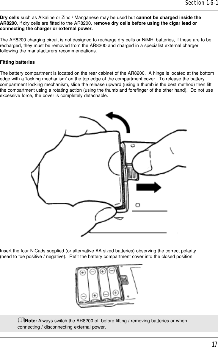 17Dry cells such as Alkaline or Zinc / Manganese may be used but cannot be charged inside theAR8200, if dry cells are fitted to the AR8200, remove dry cells before using the cigar lead orconnecting the charger or external power.The AR8200 charging circuit is not designed to recharge dry cells or NiMHi batteries, if these are to berecharged, they must be removed from the AR8200 and charged in a specialist external chargerfollowing the manufacturers recommendations.Fitting batteriesThe battery compartment is located on the rear cabinet of the AR8200.  A hinge is located at the bottomedge with a ‘locking mechanism’ on the top edge of the compartment cover.  To release the batterycompartment locking mechanism, slide the release upward (using a thumb is the best method) then liftthe compartment using a rotating action (using the thumb and forefinger of the other hand).  Do not useexcessive force, the cover is completely detachable.Insert the four NiCads supplied (or alternative AA sized batteries) observing the correct polarity(head to toe positive / negative).  Refit the battery compartment cover into the closed position.&amp;Note: Always switch the AR8200 off before fitting / removing batteries or whenconnecting / disconnecting external power.Section 1-6-1