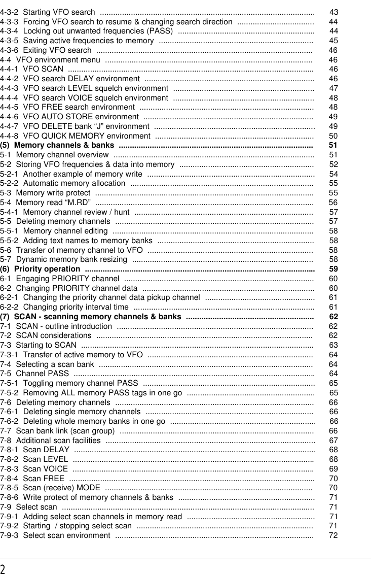 24-3-2  Starting VFO search  ................................................................................................. 434-3-3  Forcing VFO search to resume &amp; changing search direction  ................................... 444-3-4  Locking out unwanted frequencies (PASS)  .............................................................. 444-3-5  Saving active frequencies to memory  ...................................................................... 454-3-6  Exiting VFO search  .................................................................................................. 464-4  VFO environment menu  .............................................................................................. 464-4-1  VFO SCAN  ...............................................................................................................464-4-2  VFO search DELAY environment  ............................................................................. 464-4-3  VFO search LEVEL squelch environment  ................................................................ 474-4-4  VFO search VOICE squelch environment  ................................................................ 484-4-5  VFO FREE search environment  ............................................................................... 484-4-6  VFO AUTO STORE environment  ............................................................................. 494-4-7  VFO DELETE bank “J” environment  ......................................................................... 494-4-8  VFO QUICK MEMORY environment  ........................................................................ 50(5)  Memory channels &amp; banks  ........................................................................................ 515-1  Memory channel overview  ........................................................................................... 515-2  Storing VFO frequencies &amp; data into memory  ............................................................. 525-2-1  Another example of memory write  ............................................................................ 545-2-2  Automatic memory allocation  ................................................................................... 555-3  Memory write protect  ................................................................................................... 555-4  Memory read “M.RD”  ................................................................................................... 565-4-1  Memory channel review / hunt  ................................................................................. 575-5  Deleting memory channels  .......................................................................................... 575-5-1  Memory channel editing  ........................................................................................... 585-5-2  Adding text names to memory banks  ....................................................................... 585-6  Transfer of memory channel to VFO  ........................................................................... 585-7  Dynamic memory bank resizing  .................................................................................. 58(6)  Priority operation  ........................................................................................................ 596-1  Engaging PRIORITY channel  ...................................................................................... 606-2  Changing PRIORITY channel data  .............................................................................. 606-2-1  Changing the priority channel data pickup channel  .................................................. 616-2-2  Changing priority interval time  .................................................................................. 61(7)  SCAN - scanning memory channels &amp; banks  .......................................................... 627-1  SCAN - outline introduction  ......................................................................................... 627-2  SCAN considerations  .................................................................................................. 627-3  Starting to SCAN  .........................................................................................................637-3-1  Transfer of active memory to VFO  ........................................................................... 647-4  Selecting a scan bank  ................................................................................................. 647-5  Channel PASS  .............................................................................................................647-5-1  Toggling memory channel PASS  .............................................................................. 657-5-2  Removing ALL memory PASS tags in one go  .......................................................... 657-6  Deleting memory channels  .......................................................................................... 667-6-1  Deleting single memory channels  ............................................................................ 667-6-2  Deleting whole memory banks in one go  .................................................................. 667-7  Scan bank link (scan group)  ........................................................................................ 667-8  Additional scan facilities  ...............................................................................................677-8-1  Scan DELAY  .............................................................................................................687-8-2  Scan LEVEL  .............................................................................................................687-8-3  Scan VOICE  .............................................................................................................697-8-4  Scan FREE  ............................................................................................................... 707-8-5  Scan (receive) MODE  .............................................................................................. 707-8-6  Write protect of memory channels &amp; banks  .............................................................. 717-9  Select scan  .................................................................................................................. 717-9-1  Adding select scan channels in memory read  .......................................................... 717-9-2  Starting  / stopping select scan  ................................................................................ 717-9-3  Select scan environment  .......................................................................................... 72