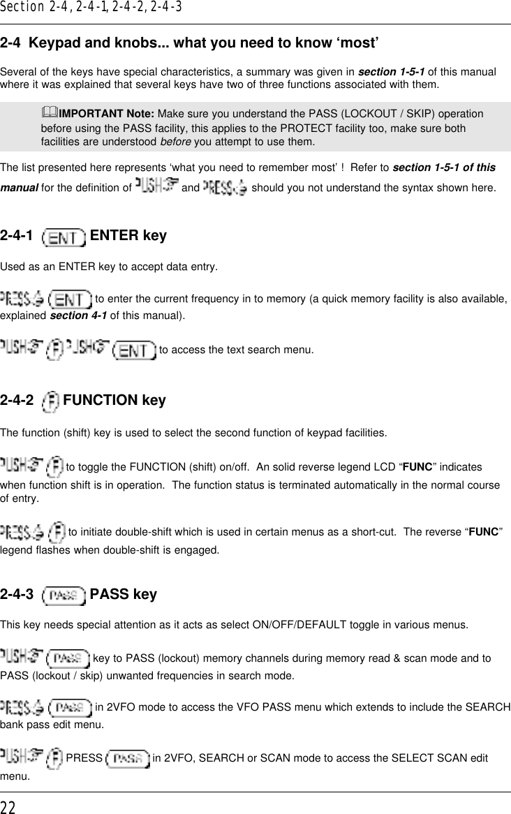 222-4  Keypad and knobs... what you need to know ‘most’Several of the keys have special characteristics, a summary was given in section 1-5-1 of this manualwhere it was explained that several keys have two of three functions associated with them.&amp;IMPORTANT Note: Make sure you understand the PASS (LOCKOUT / SKIP) operationbefore using the PASS facility, this applies to the PROTECT facility too, make sure bothfacilities are understood before you attempt to use them.The list presented here represents ‘what you need to remember most’ !  Refer to section 1-5-1 of thismanual for the definition of   and   should you not understand the syntax shown here.2-4-1    ENTER keyUsed as an ENTER key to accept data entry.  to enter the current frequency in to memory (a quick memory facility is also available,explained section 4-1 of this manual).    to access the text search menu.2-4-2    FUNCTION keyThe function (shift) key is used to select the second function of keypad facilities.  to toggle the FUNCTION (shift) on/off.  An solid reverse legend LCD “FUNC” indicateswhen function shift is in operation.  The function status is terminated automatically in the normal courseof entry.  to initiate double-shift which is used in certain menus as a short-cut.  The reverse “FUNC”legend flashes when double-shift is engaged.2-4-3    PASS keyThis key needs special attention as it acts as select ON/OFF/DEFAULT toggle in various menus.  key to PASS (lockout) memory channels during memory read &amp; scan mode and toPASS (lockout / skip) unwanted frequencies in search mode.  in 2VFO mode to access the VFO PASS menu which extends to include the SEARCHbank pass edit menu.  PRESS   in 2VFO, SEARCH or SCAN mode to access the SELECT SCAN editmenu.Section 2-4, 2-4-1, 2-4-2, 2-4-3