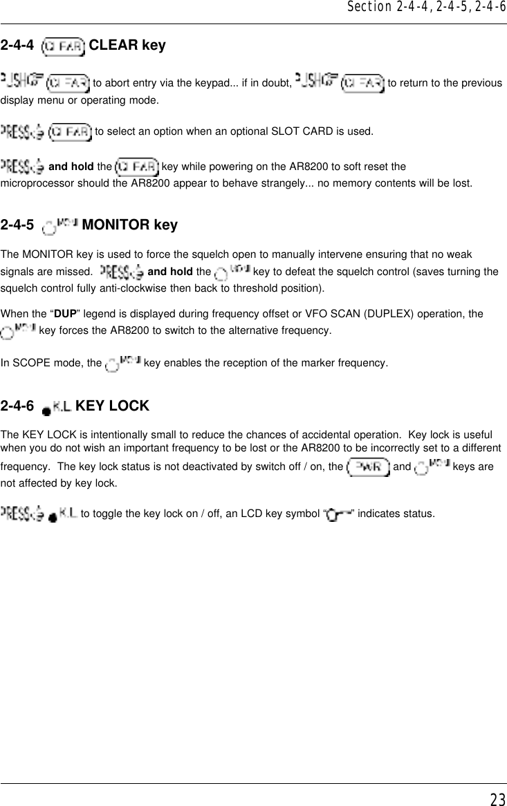 232-4-4    CLEAR key  to abort entry via the keypad... if in doubt,    to return to the previousdisplay menu or operating mode.  to select an option when an optional SLOT CARD is used. and hold the   key while powering on the AR8200 to soft reset themicroprocessor should the AR8200 appear to behave strangely... no memory contents will be lost.2-4-5    MONITOR keyThe MONITOR key is used to force the squelch open to manually intervene ensuring that no weaksignals are missed.    and hold the   key to defeat the squelch control (saves turning thesquelch control fully anti-clockwise then back to threshold position).When the “DUP” legend is displayed during frequency offset or VFO SCAN (DUPLEX) operation, the key forces the AR8200 to switch to the alternative frequency.In SCOPE mode, the   key enables the reception of the marker frequency.2-4-6    KEY LOCKThe KEY LOCK is intentionally small to reduce the chances of accidental operation.  Key lock is usefulwhen you do not wish an important frequency to be lost or the AR8200 to be incorrectly set to a differentfrequency.  The key lock status is not deactivated by switch off / on, the   and   keys arenot affected by key lock.  to toggle the key lock on / off, an LCD key symbol “ ” indicates status.Section 2-4-4, 2-4-5, 2-4-6