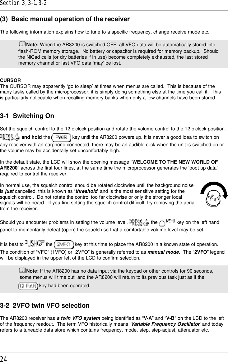 24(3)  Basic manual operation of the receiverThe following information explains how to tune to a specific frequency, change receive mode etc.&amp;Note: When the AR8200 is switched OFF, all VFO data will be automatically stored intoflash-ROM memory storage.  No battery or capacitor is required for memory backup.  Shouldthe NiCad cells (or dry batteries if in use) become completely exhausted, the last storedmemory channel or last VFO data ‘may’ be lost.CURSORThe CURSOR may apparently ‘go to sleep’ at times when menus are called.  This is because of themany tasks called by the microprocessor, it is simply doing something else at the time you call it.  Thisis particularly noticeable when recalling memory banks when only a few channels have been stored.3-1  Switching OnSet the squelch control to the 12 o’clock position and rotate the volume control to the 12 o’clock position. and hold the   key until the AR8200 powers up. It is never a good idea to switch onany receiver with an earphone connected, there may be an audible click when the unit is switched on orthe volume may be accidentally set uncomfortably high.In the default state, the LCD will show the opening message “WELCOME TO THE NEW WORLD OFAR8200” across the first four lines, at the same time the microprocessor generates the ‘boot up data’required to control the receiver.In normal use, the squelch control should be rotated clockwise until the background noiseis just cancelled, this is known as ‘threshold’ and is the most sensitive setting for thesquelch control.  Do not rotate the control too far clockwise or only the stronger localsignals will be heard.  If you find setting the squelch control difficult, try removing the aerialfrom the receiver.Should you encounter problems in setting the volume level,   the   key on the left handpanel to momentarily defeat (open) the squelch so that a comfortable volume level may be set.It is best to   the   key at this time to place the AR8200 in a known state of operation.The condition of “VFO” (1VFO) or “2VFO” is generally referred to as manual mode.  The “2VFO” legendwill be displayed in the upper left of the LCD to confirm selection.&amp;Note: If the AR8200 has no data input via the keypad or other controls for 90 seconds, some menus will time out  and the AR8200 will return to its previous task just as if the key had been operated.3-2  2VFO twin VFO selectionThe AR8200 receiver has a twin VFO system being identified as “V-A” and “V-B” on the LCD to the leftof the frequency readout.  The term VFO historically means ‘Variable Frequency Oscillator’ and todayrefers to a tuneable data store which contains frequency, mode, step, step-adjust, attenuator etc.Section 3, 3-1, 3-2