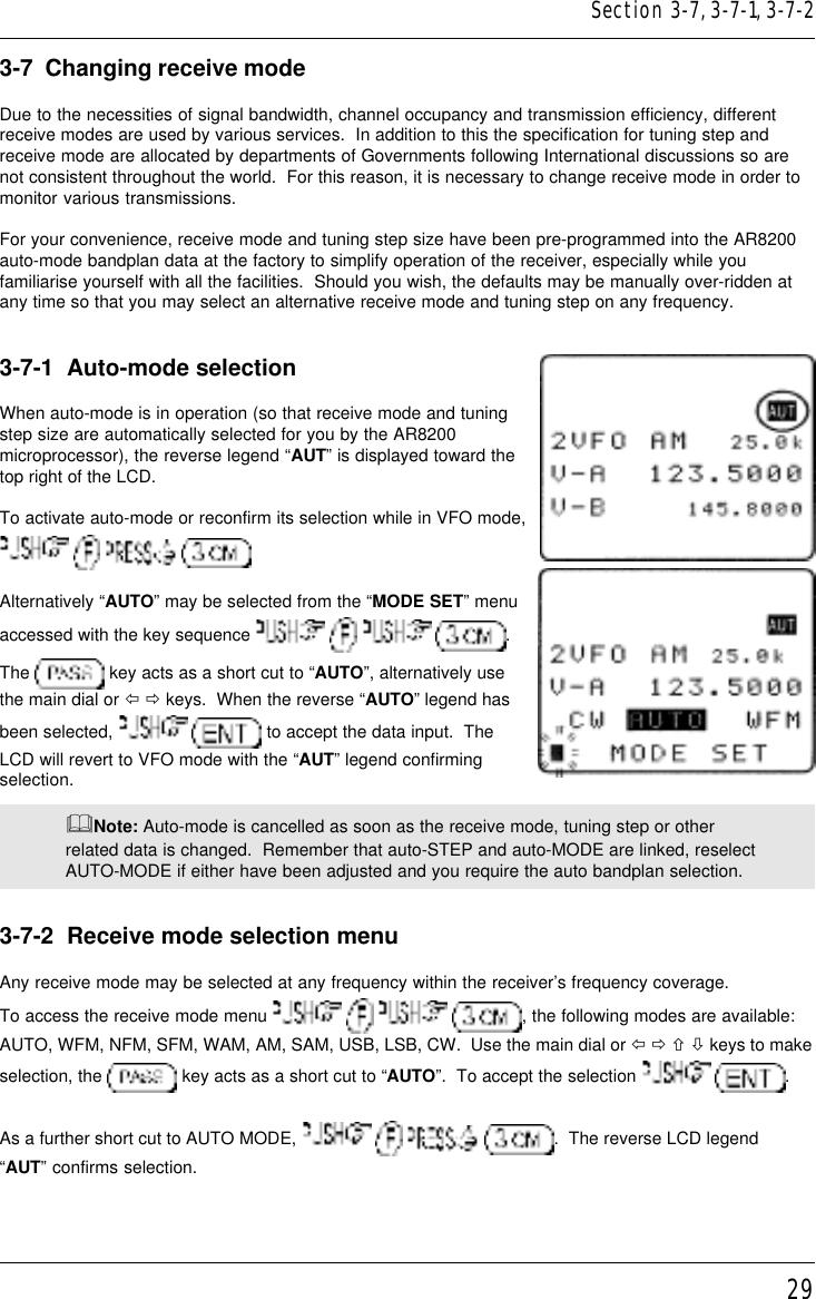 293-7  Changing receive modeDue to the necessities of signal bandwidth, channel occupancy and transmission efficiency, differentreceive modes are used by various services.  In addition to this the specification for tuning step andreceive mode are allocated by departments of Governments following International discussions so arenot consistent throughout the world.  For this reason, it is necessary to change receive mode in order tomonitor various transmissions.For your convenience, receive mode and tuning step size have been pre-programmed into the AR8200auto-mode bandplan data at the factory to simplify operation of the receiver, especially while youfamiliarise yourself with all the facilities.  Should you wish, the defaults may be manually over-ridden atany time so that you may select an alternative receive mode and tuning step on any frequency.3-7-1  Auto-mode selectionWhen auto-mode is in operation (so that receive mode and tuningstep size are automatically selected for you by the AR8200microprocessor), the reverse legend “AUT” is displayed toward thetop right of the LCD.To activate auto-mode or reconfirm its selection while in VFO mode,     Alternatively “AUTO” may be selected from the “MODE SET” menuaccessed with the key sequence        .The   key acts as a short cut to “AUTO”, alternatively usethe main dial or ï ð keys.  When the reverse “AUTO” legend hasbeen selected,    to accept the data input.  TheLCD will revert to VFO mode with the “AUT” legend confirmingselection.&amp;Note: Auto-mode is cancelled as soon as the receive mode, tuning step or otherrelated data is changed.  Remember that auto-STEP and auto-MODE are linked, reselectAUTO-MODE if either have been adjusted and you require the auto bandplan selection.3-7-2  Receive mode selection menuAny receive mode may be selected at any frequency within the receiver’s frequency coverage.To access the receive mode menu        , the following modes are available:AUTO, WFM, NFM, SFM, WAM, AM, SAM, USB, LSB, CW.  Use the main dial or ï ð ñ ò keys to makeselection, the   key acts as a short cut to “AUTO”.  To accept the selection    .As a further short cut to AUTO MODE,        .  The reverse LCD legend“AUT” confirms selection.Section 3-7, 3-7-1, 3-7-2