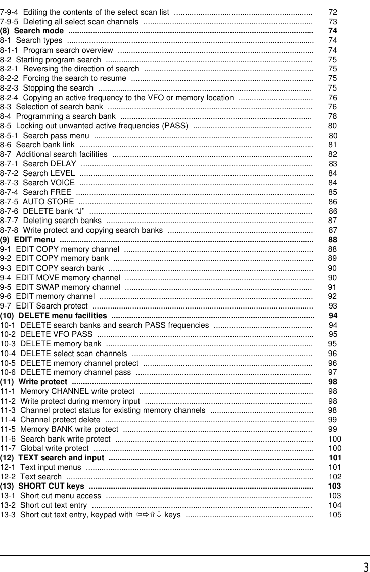 37-9-4  Editing the contents of the select scan list  ............................................................... 727-9-5  Deleting all select scan channels  ............................................................................. 73(8)  Search mode  ............................................................................................................... 748-1  Search types  ................................................................................................................ 748-1-1  Program search overview  ......................................................................................... 748-2  Starting program search  .............................................................................................. 758-2-1  Reversing the direction of search  ............................................................................. 758-2-2  Forcing the search to resume  ................................................................................... 758-2-3  Stopping the search  ................................................................................................. 758-2-4  Copying an active frequency to the VFO or memory location  .................................. 768-3  Selection of search bank  ............................................................................................. 768-4  Programming a search bank  ....................................................................................... 788-5  Locking out unwanted active frequencies (PASS)  ...................................................... 808-5-1  Search pass menu  ................................................................................................... 808-6  Search bank link  .......................................................................................................... 818-7  Additional search facilities  ........................................................................................... 828-7-1  Search DELAY  ......................................................................................................... 838-7-2  Search LEVEL  .......................................................................................................... 848-7-3  Search VOICE  .......................................................................................................... 848-7-4  Search FREE  ............................................................................................................858-7-5  AUTO STORE  .......................................................................................................... 868-7-6  DELETE bank “J”  ..................................................................................................... 868-7-7  Deleting search banks  .............................................................................................. 878-7-8  Write protect and copying search banks  .................................................................. 87(9)  EDIT menu  ................................................................................................................... 889-1  EDIT COPY memory channel  ...................................................................................... 889-2  EDIT COPY memory bank  ........................................................................................... 899-3  EDIT COPY search bank  ............................................................................................. 909-4  EDIT MOVE memory channel  ...................................................................................... 909-5  EDIT SWAP memory channel  ..................................................................................... 919-6  EDIT memory channel  ................................................................................................. 929-7  EDIT Search protect  .................................................................................................... 93(10)  DELETE menu facilities  ............................................................................................ 9410-1  DELETE search banks and search PASS frequencies  ............................................. 9410-2  DELETE VFO PASS  .................................................................................................. 9510-3  DELETE memory bank  .............................................................................................. 9510-4  DELETE select scan channels  .................................................................................. 9610-5  DELETE memory channel protect  ............................................................................. 9610-6  DELETE memory channel pass  ................................................................................ 97(11)  Write protect  ............................................................................................................. 9811-1  Memory CHANNEL write protect  ............................................................................... 9811-2  Write protect during memory input  ............................................................................ 9811-3  Channel protect status for existing memory channels  ............................................... 9811-4  Channel protect delete  ............................................................................................... 9911-5  Memory BANK write protect  ...................................................................................... 9911-6  Search bank write protect  .......................................................................................... 10011-7  Global write protect  .................................................................................................... 100(12)  TEXT search and input  ............................................................................................. 10112-1  Text input menus  ....................................................................................................... 10112-2  Text search  ................................................................................................................ 102(13)  SHORT CUT keys  ...................................................................................................... 10313-1  Short cut menu access  .............................................................................................. 10313-2  Short cut text entry  .................................................................................................... 10413-3  Short cut text entry, keypad with ïðñò keys  .......................................................... 105