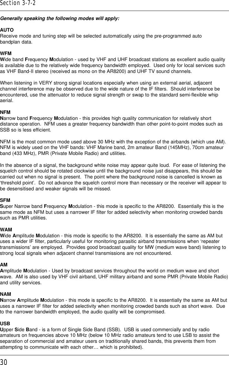 30Generally speaking the following modes will apply:AUTOReceive mode and tuning step will be selected automatically using the pre-programmed autobandplan data.WFMWide band Frequency Modulation - used by VHF and UHF broadcast stations as excellent audio qualityis available due to the relatively wide frequency bandwidth employed.  Used only for local services suchas VHF Band-II stereo (received as mono on the AR8200) and UHF TV sound channels.When listening in VERY strong signal locations especially when using an external aerial, adjacentchannel interference may be observed due to the wide nature of the IF filters.  Should interference beencountered, use the attenuator to reduce signal strength or swap to the standard semi-flexible whipaerial.NFMNarrow band Frequency Modulation - this provides high quality communication for relatively shortdistance operation.  NFM uses a greater frequency bandwidth than other point-to-point modes such asSSB so is less efficient.NFM is the most common mode used above 30 MHz with the exception of the airbands (which use AM).NFM is widely used on the VHF bands: VHF Marine band, 2m amateur Band (145MHz), 70cm amateurband (433 MHz), PMR (Private Mobile Radio) and utilities.In the absence of a signal, the background white noise may appear quite loud.  For ease of listening thesquelch control should be rotated clockwise until the background noise just disappears, this should becarried out when no signal is present.  The point where the background noise is cancelled is known as‘threshold point’.  Do not advance the squelch control more than necessary or the receiver will appear tobe desensitised and weaker signals will be missed.SFMSuper Narrow band Frequency Modulation - this mode is specific to the AR8200.  Essentially this is thesame mode as NFM but uses a narrower IF filter for added selectivity when monitoring crowded bandssuch as PMR utilities.WAMWide Amplitude Modulation - this mode is specific to the AR8200.  It is essentially the same as AM butuses a wider IF filter, particularly useful for monitoring parasitic airband transmissions when ‘repeatertransmissions’ are employed.  Provides good broadcast quality for MW (medium wave band) listening tostrong local signals when adjacent channel transmissions are not encountered.AMAmplitude Modulation - Used by broadcast services throughout the world on medium wave and shortwave.  AM is also used by VHF civil airband, UHF military airband and some PMR (Private Mobile Radio)and utility services.NAMNarrow Amplitude Modulation - this mode is specific to the AR8200.  It is essentially the same as AM butuses a narrower IF filter for added selectivity when monitoring crowded bands such as short wave.  Dueto the narrower bandwidth employed, the audio quality will be compromised.USBUpper Side Band - is a form of Single Side Band (SSB).  USB is used commercially and by radioamateurs on frequencies above 10 MHz (below 10 MHz radio amateurs tend to use LSB to assist theseparation of commercial and amateur users on traditionally shared bands, this prevents them fromattempting to communicate with each other… which is prohibited).Section 3-7-2