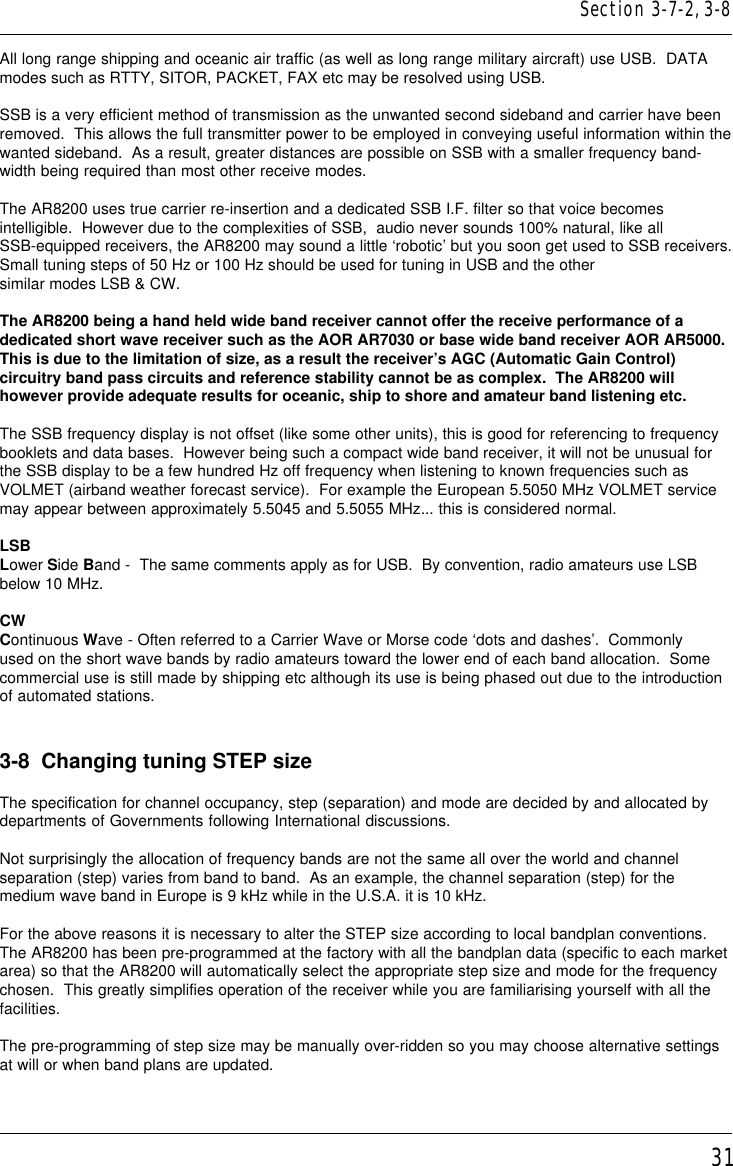 31All long range shipping and oceanic air traffic (as well as long range military aircraft) use USB.  DATAmodes such as RTTY, SITOR, PACKET, FAX etc may be resolved using USB.SSB is a very efficient method of transmission as the unwanted second sideband and carrier have beenremoved.  This allows the full transmitter power to be employed in conveying useful information within thewanted sideband.  As a result, greater distances are possible on SSB with a smaller frequency band-width being required than most other receive modes.The AR8200 uses true carrier re-insertion and a dedicated SSB I.F. filter so that voice becomesintelligible.  However due to the complexities of SSB,  audio never sounds 100% natural, like allSSB-equipped receivers, the AR8200 may sound a little ‘robotic’ but you soon get used to SSB receivers.Small tuning steps of 50 Hz or 100 Hz should be used for tuning in USB and the othersimilar modes LSB &amp; CW.The AR8200 being a hand held wide band receiver cannot offer the receive performance of adedicated short wave receiver such as the AOR AR7030 or base wide band receiver AOR AR5000.This is due to the limitation of size, as a result the receiver’s AGC (Automatic Gain Control)circuitry band pass circuits and reference stability cannot be as complex.  The AR8200 willhowever provide adequate results for oceanic, ship to shore and amateur band listening etc.The SSB frequency display is not offset (like some other units), this is good for referencing to frequencybooklets and data bases.  However being such a compact wide band receiver, it will not be unusual forthe SSB display to be a few hundred Hz off frequency when listening to known frequencies such asVOLMET (airband weather forecast service).  For example the European 5.5050 MHz VOLMET servicemay appear between approximately 5.5045 and 5.5055 MHz... this is considered normal.LSBLower Side Band -  The same comments apply as for USB.  By convention, radio amateurs use LSBbelow 10 MHz.CWContinuous Wave - Often referred to a Carrier Wave or Morse code ‘dots and dashes’.  Commonlyused on the short wave bands by radio amateurs toward the lower end of each band allocation.  Somecommercial use is still made by shipping etc although its use is being phased out due to the introductionof automated stations.3-8  Changing tuning STEP sizeThe specification for channel occupancy, step (separation) and mode are decided by and allocated bydepartments of Governments following International discussions.Not surprisingly the allocation of frequency bands are not the same all over the world and channelseparation (step) varies from band to band.  As an example, the channel separation (step) for themedium wave band in Europe is 9 kHz while in the U.S.A. it is 10 kHz.For the above reasons it is necessary to alter the STEP size according to local bandplan conventions.The AR8200 has been pre-programmed at the factory with all the bandplan data (specific to each marketarea) so that the AR8200 will automatically select the appropriate step size and mode for the frequencychosen.  This greatly simplifies operation of the receiver while you are familiarising yourself with all thefacilities.The pre-programming of step size may be manually over-ridden so you may choose alternative settingsat will or when band plans are updated.Section 3-7-2, 3-8