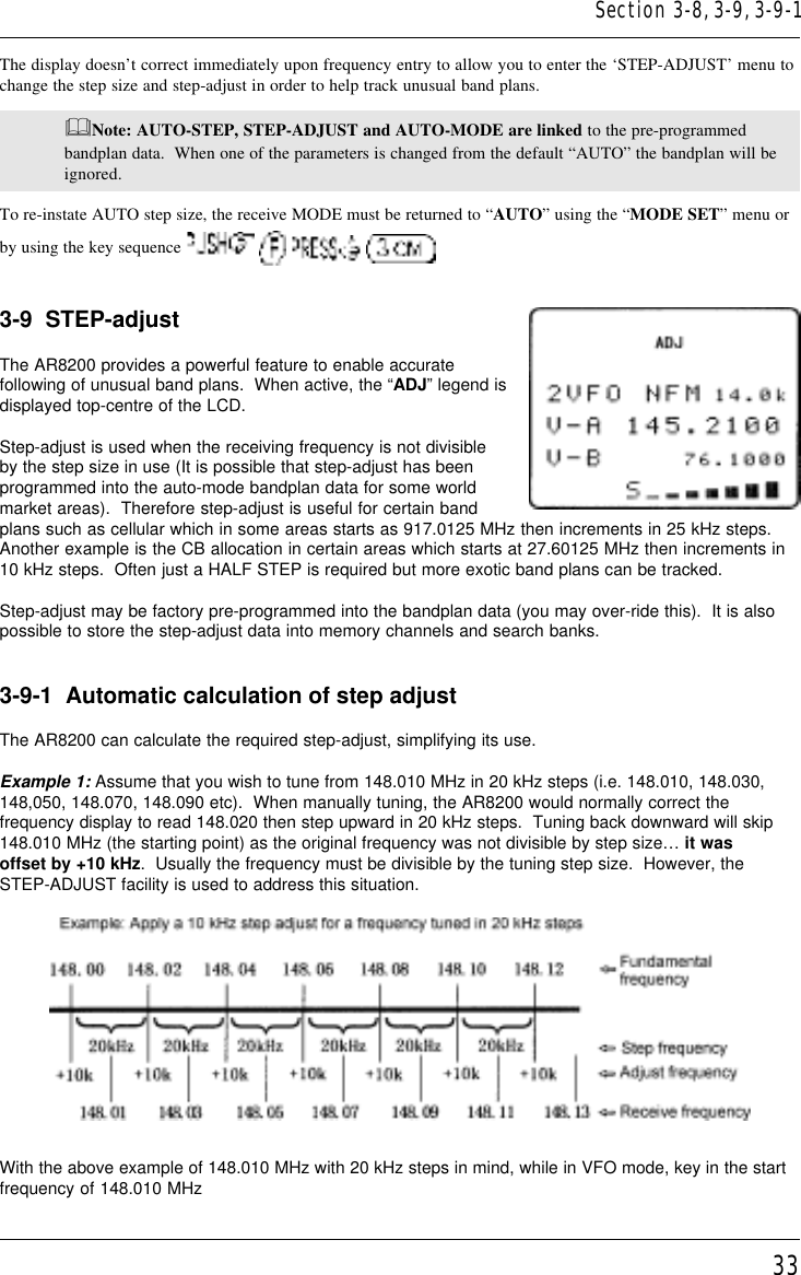 33The display doesn’t correct immediately upon frequency entry to allow you to enter the ‘STEP-ADJUST’ menu tochange the step size and step-adjust in order to help track unusual band plans.&amp;Note: AUTO-STEP, STEP-ADJUST and AUTO-MODE are linked to the pre-programmedbandplan data.  When one of the parameters is changed from the default “AUTO” the bandplan will beignored.To re-instate AUTO step size, the receive MODE must be returned to “AUTO” using the “MODE SET” menu orby using the key sequence       3-9  STEP-adjustThe AR8200 provides a powerful feature to enable accuratefollowing of unusual band plans.  When active, the “ADJ” legend isdisplayed top-centre of the LCD.Step-adjust is used when the receiving frequency is not divisibleby the step size in use (It is possible that step-adjust has beenprogrammed into the auto-mode bandplan data for some worldmarket areas).  Therefore step-adjust is useful for certain bandplans such as cellular which in some areas starts as 917.0125 MHz then increments in 25 kHz steps.Another example is the CB allocation in certain areas which starts at 27.60125 MHz then increments in10 kHz steps.  Often just a HALF STEP is required but more exotic band plans can be tracked.Step-adjust may be factory pre-programmed into the bandplan data (you may over-ride this).  It is alsopossible to store the step-adjust data into memory channels and search banks.3-9-1  Automatic calculation of step adjustThe AR8200 can calculate the required step-adjust, simplifying its use.Example 1: Assume that you wish to tune from 148.010 MHz in 20 kHz steps (i.e. 148.010, 148.030,148,050, 148.070, 148.090 etc).  When manually tuning, the AR8200 would normally correct thefrequency display to read 148.020 then step upward in 20 kHz steps.  Tuning back downward will skip148.010 MHz (the starting point) as the original frequency was not divisible by step size… it wasoffset by +10 kHz.  Usually the frequency must be divisible by the tuning step size.  However, theSTEP-ADJUST facility is used to address this situation.With the above example of 148.010 MHz with 20 kHz steps in mind, while in VFO mode, key in the startfrequency of 148.010 MHzSection 3-8, 3-9, 3-9-1
