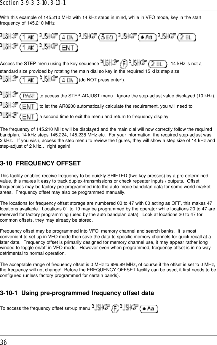 36With this example of 145.210 MHz with 14 kHz steps in mind, while in VFO mode, key in the startfrequency of 145.210 MHz                      Access the STEP menu using the key sequence        .  14 kHz is not astandard size provided by rotating the main dial so key in the required 15 kHz step size.    (do NOT press enter!).  to access the STEP-ADJUST menu.  Ignore the step-adjust value displayed (10 kHz),  to let the AR8200 automatically calculate the requirement, you will need to  a second time to exit the menu and return to frequency display.The frequency of 145.210 MHz will be displayed and the main dial will now correctly follow the requiredbandplan, 14 kHz steps 145.224, 145.238 MHz etc.  For your information, the required step-adjust was2 kHz.   If you wish, access the step menu to review the figures, they will show a step size of 14 kHz andstep-adjust of 2 kHz… right again!3-10  FREQUENCY OFFSETThis facility enables receive frequency to be quickly SHIFTED (two key presses) by a pre-determinedvalue, this makes it easy to track duplex-transmissions or check repeater inputs / outputs.  Offsetfrequencies may be factory pre-programmed into the auto-mode bandplan data for some world marketareas.  Frequency offset may also be programmed manually.The locations for frequency offset storage are numbered 00 to 47 with 00 acting as OFF, this makes 47locations available.  Locations 01 to 19 may be programmed by the operator while locations 20 to 47 arereserved for factory programming (used by the auto bandplan data).  Look at locations 20 to 47 forcommon offsets, they may already be stored.Frequency offset may be programmed into VFO, memory channel and search banks.  It is mostconvenient to set-up in VFO mode then save the data to specific memory channels for quick recall at alater date.  Frequency offset is primarily designed for memory channel use, it may appear rather longwinded to toggle on/off in VFO mode.  However even when programmed, frequency offset is in no waydetrimental to normal operation.The acceptable range of frequency offset is 0 MHz to 999.99 MHz, of course if the offset is set to 0 MHz,the frequency will not change!  Before the FREQUENCY OFFSET facility can be used, it first needs to beconfigured (unless factory programmed for certain bands).3-10-1  Using pre-programmed frequency offset dataTo access the frequency offset set-up menu       Section 3-9-3, 3-10, 3-10-1