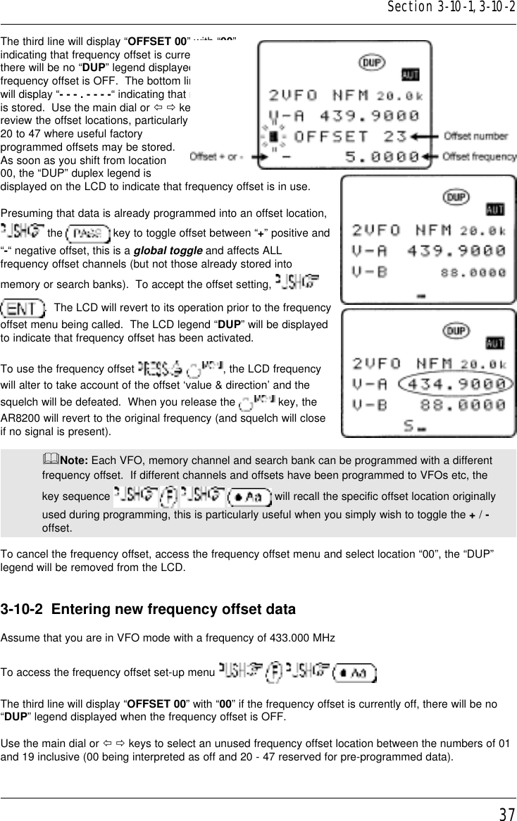 37The third line will display “OFFSET 00” with “00”indicating that frequency offset is currently off,there will be no “DUP” legend displayed when thefrequency offset is OFF.  The bottom line of LCDwill display “- - - . - - - -“ indicating that no offsetis stored.  Use the main dial or ï ð keys toreview the offset locations, particularly numbers20 to 47 where useful factoryprogrammed offsets may be stored.As soon as you shift from location00, the “DUP” duplex legend isdisplayed on the LCD to indicate that frequency offset is in use.Presuming that data is already programmed into an offset location, the   key to toggle offset between “+” positive and“-“ negative offset, this is a global toggle and affects ALLfrequency offset channels (but not those already stored intomemory or search banks).  To accept the offset setting, .  The LCD will revert to its operation prior to the frequencyoffset menu being called.  The LCD legend “DUP” will be displayedto indicate that frequency offset has been activated.To use the frequency offset   , the LCD frequencywill alter to take account of the offset ‘value &amp; direction’ and thesquelch will be defeated.  When you release the   key, theAR8200 will revert to the original frequency (and squelch will closeif no signal is present).&amp;Note: Each VFO, memory channel and search bank can be programmed with a differentfrequency offset.  If different channels and offsets have been programmed to VFOs etc, thekey sequence         will recall the specific offset location originallyused during programming, this is particularly useful when you simply wish to toggle the + / -offset.To cancel the frequency offset, access the frequency offset menu and select location “00”, the “DUP”legend will be removed from the LCD.3-10-2  Entering new frequency offset dataAssume that you are in VFO mode with a frequency of 433.000 MHzTo access the frequency offset set-up menu       The third line will display “OFFSET 00” with “00” if the frequency offset is currently off, there will be no“DUP” legend displayed when the frequency offset is OFF.Use the main dial or ï ð keys to select an unused frequency offset location between the numbers of 01and 19 inclusive (00 being interpreted as off and 20 - 47 reserved for pre-programmed data).Section 3-10-1, 3-10-2