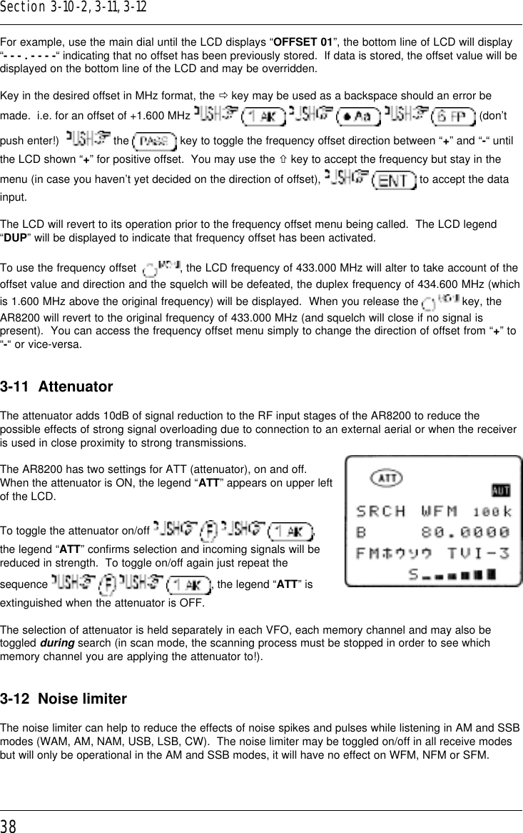 38For example, use the main dial until the LCD displays “OFFSET 01”, the bottom line of LCD will display“- - - . - - - -“ indicating that no offset has been previously stored.  If data is stored, the offset value will bedisplayed on the bottom line of the LCD and may be overridden.Key in the desired offset in MHz format, the ð key may be used as a backspace should an error bemade.  i.e. for an offset of +1.600 MHz             (don’tpush enter!)    the   key to toggle the frequency offset direction between “+” and “-“ untilthe LCD shown “+” for positive offset.  You may use the ñ key to accept the frequency but stay in themenu (in case you haven’t yet decided on the direction of offset),    to accept the datainput.The LCD will revert to its operation prior to the frequency offset menu being called.  The LCD legend“DUP” will be displayed to indicate that frequency offset has been activated.To use the frequency offset   , the LCD frequency of 433.000 MHz will alter to take account of theoffset value and direction and the squelch will be defeated, the duplex frequency of 434.600 MHz (whichis 1.600 MHz above the original frequency) will be displayed.  When you release the   key, theAR8200 will revert to the original frequency of 433.000 MHz (and squelch will close if no signal ispresent).  You can access the frequency offset menu simply to change the direction of offset from “+” to“-“ or vice-versa.3-11  AttenuatorThe attenuator adds 10dB of signal reduction to the RF input stages of the AR8200 to reduce thepossible effects of strong signal overloading due to connection to an external aerial or when the receiveris used in close proximity to strong transmissions.The AR8200 has two settings for ATT (attenuator), on and off.When the attenuator is ON, the legend “ATT” appears on upper leftof the LCD.To toggle the attenuator on/off        ,the legend “ATT” confirms selection and incoming signals will bereduced in strength.  To toggle on/off again just repeat thesequence        , the legend “ATT” isextinguished when the attenuator is OFF.The selection of attenuator is held separately in each VFO, each memory channel and may also betoggled during search (in scan mode, the scanning process must be stopped in order to see whichmemory channel you are applying the attenuator to!).3-12  Noise limiterThe noise limiter can help to reduce the effects of noise spikes and pulses while listening in AM and SSBmodes (WAM, AM, NAM, USB, LSB, CW).  The noise limiter may be toggled on/off in all receive modesbut will only be operational in the AM and SSB modes, it will have no effect on WFM, NFM or SFM.Section 3-10-2, 3-11, 3-12