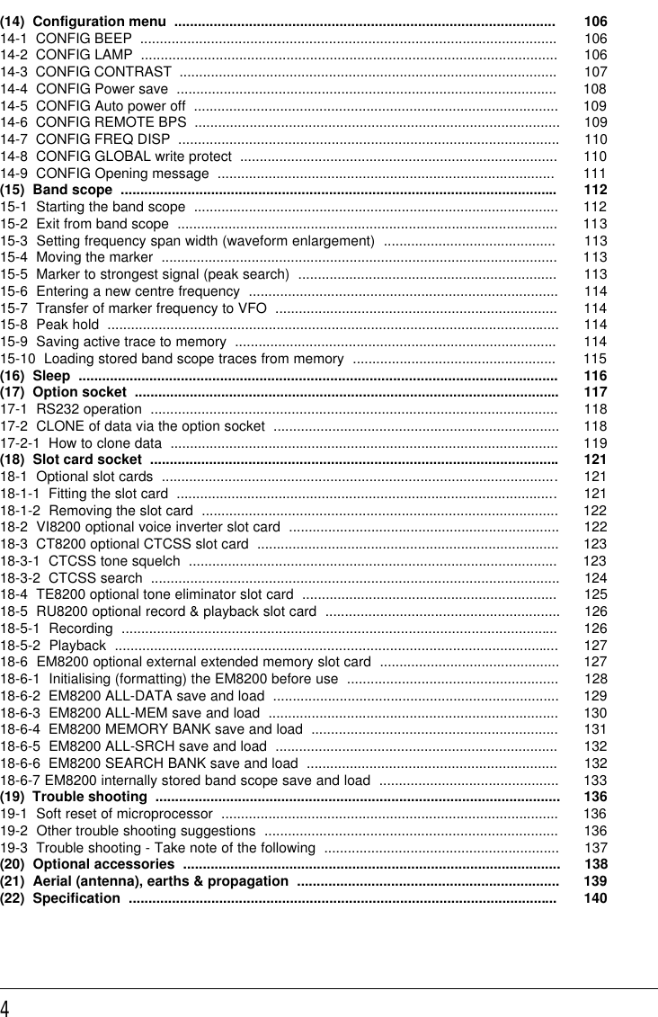 4(14)  Configuration menu  ................................................................................................. 10614-1  CONFIG BEEP  .......................................................................................................... 10614-2  CONFIG LAMP  .......................................................................................................... 10614-3  CONFIG CONTRAST  ................................................................................................ 10714-4  CONFIG Power save  ................................................................................................. 10814-5  CONFIG Auto power off  ............................................................................................. 10914-6  CONFIG REMOTE BPS  ............................................................................................. 10914-7  CONFIG FREQ DISP  ................................................................................................. 11014-8  CONFIG GLOBAL write protect  ................................................................................. 11014-9  CONFIG Opening message  ...................................................................................... 111(15)  Band scope  ............................................................................................................... 11215-1  Starting the band scope  ............................................................................................. 11215-2  Exit from band scope  ................................................................................................. 11315-3  Setting frequency span width (waveform enlargement)  ............................................ 11315-4  Moving the marker  ..................................................................................................... 11315-5  Marker to strongest signal (peak search)  .................................................................. 11315-6  Entering a new centre frequency  ............................................................................... 11415-7  Transfer of marker frequency to VFO  ........................................................................ 11415-8  Peak hold  ................................................................................................................... 11415-9  Saving active trace to memory  .................................................................................. 11415-10  Loading stored band scope traces from memory  .................................................... 115(16)  Sleep  .......................................................................................................................... 116(17)  Option socket  ............................................................................................................ 11717-1  RS232 operation  ........................................................................................................ 11817-2  CLONE of data via the option socket  ......................................................................... 11817-2-1  How to clone data  ................................................................................................... 119(18)  Slot card socket  ........................................................................................................ 12118-1  Optional slot cards  ..................................................................................................... 12118-1-1  Fitting the slot card  ................................................................................................. 12118-1-2  Removing the slot card  ........................................................................................... 12218-2  VI8200 optional voice inverter slot card  ..................................................................... 12218-3  CT8200 optional CTCSS slot card  ............................................................................. 12318-3-1  CTCSS tone squelch  .............................................................................................. 12318-3-2  CTCSS search  ........................................................................................................ 12418-4  TE8200 optional tone eliminator slot card  ................................................................. 12518-5  RU8200 optional record &amp; playback slot card  ............................................................ 12618-5-1  Recording  ............................................................................................................... 12618-5-2  Playback  ................................................................................................................. 12718-6  EM8200 optional external extended memory slot card  .............................................. 12718-6-1  Initialising (formatting) the EM8200 before use  ...................................................... 12818-6-2  EM8200 ALL-DATA save and load  ......................................................................... 12918-6-3  EM8200 ALL-MEM save and load  .......................................................................... 13018-6-4  EM8200 MEMORY BANK save and load  ............................................................... 13118-6-5  EM8200 ALL-SRCH save and load  ........................................................................ 13218-6-6  EM8200 SEARCH BANK save and load  ................................................................ 13218-6-7 EM8200 internally stored band scope save and load  .............................................. 133(19)  Trouble shooting  ....................................................................................................... 13619-1  Soft reset of microprocessor  ...................................................................................... 13619-2  Other trouble shooting suggestions  ........................................................................... 13619-3  Trouble shooting - Take note of the following  ............................................................ 137(20)  Optional accessories  ................................................................................................ 138(21)  Aerial (antenna), earths &amp; propagation  ................................................................... 139(22)  Specification  ............................................................................................................. 140