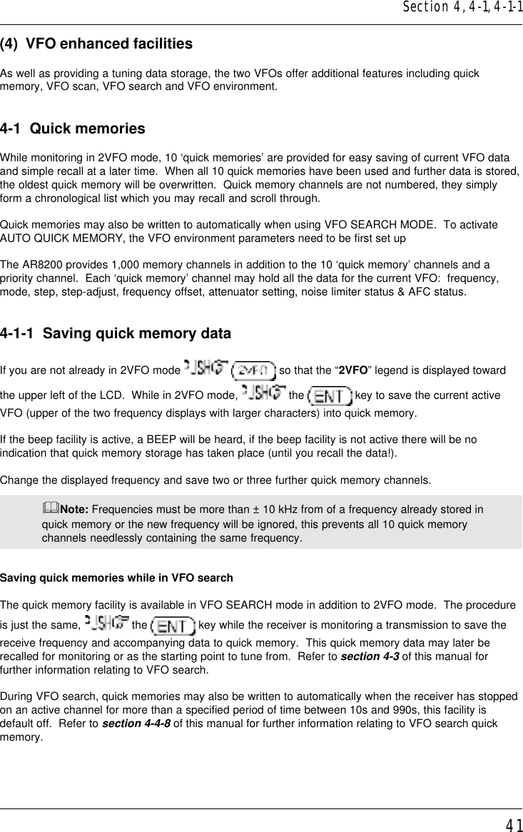 41(4)  VFO enhanced facilitiesAs well as providing a tuning data storage, the two VFOs offer additional features including quickmemory, VFO scan, VFO search and VFO environment.4-1  Quick memoriesWhile monitoring in 2VFO mode, 10 ‘quick memories’ are provided for easy saving of current VFO dataand simple recall at a later time.  When all 10 quick memories have been used and further data is stored,the oldest quick memory will be overwritten.  Quick memory channels are not numbered, they simplyform a chronological list which you may recall and scroll through.Quick memories may also be written to automatically when using VFO SEARCH MODE.  To activateAUTO QUICK MEMORY, the VFO environment parameters need to be first set upThe AR8200 provides 1,000 memory channels in addition to the 10 ‘quick memory’ channels and apriority channel.  Each ‘quick memory’ channel may hold all the data for the current VFO:  frequency,mode, step, step-adjust, frequency offset, attenuator setting, noise limiter status &amp; AFC status.4-1-1  Saving quick memory dataIf you are not already in 2VFO mode    so that the “2VFO” legend is displayed towardthe upper left of the LCD.  While in 2VFO mode,   the   key to save the current activeVFO (upper of the two frequency displays with larger characters) into quick memory.If the beep facility is active, a BEEP will be heard, if the beep facility is not active there will be noindication that quick memory storage has taken place (until you recall the data!).Change the displayed frequency and save two or three further quick memory channels.&amp;Note: Frequencies must be more than ± 10 kHz from of a frequency already stored inquick memory or the new frequency will be ignored, this prevents all 10 quick memorychannels needlessly containing the same frequency.Saving quick memories while in VFO searchThe quick memory facility is available in VFO SEARCH mode in addition to 2VFO mode.  The procedureis just the same,   the   key while the receiver is monitoring a transmission to save thereceive frequency and accompanying data to quick memory.  This quick memory data may later berecalled for monitoring or as the starting point to tune from.  Refer to section 4-3 of this manual forfurther information relating to VFO search.During VFO search, quick memories may also be written to automatically when the receiver has stoppedon an active channel for more than a specified period of time between 10s and 990s, this facility isdefault off.  Refer to section 4-4-8 of this manual for further information relating to VFO search quickmemory.Section 4, 4-1, 4-1-1