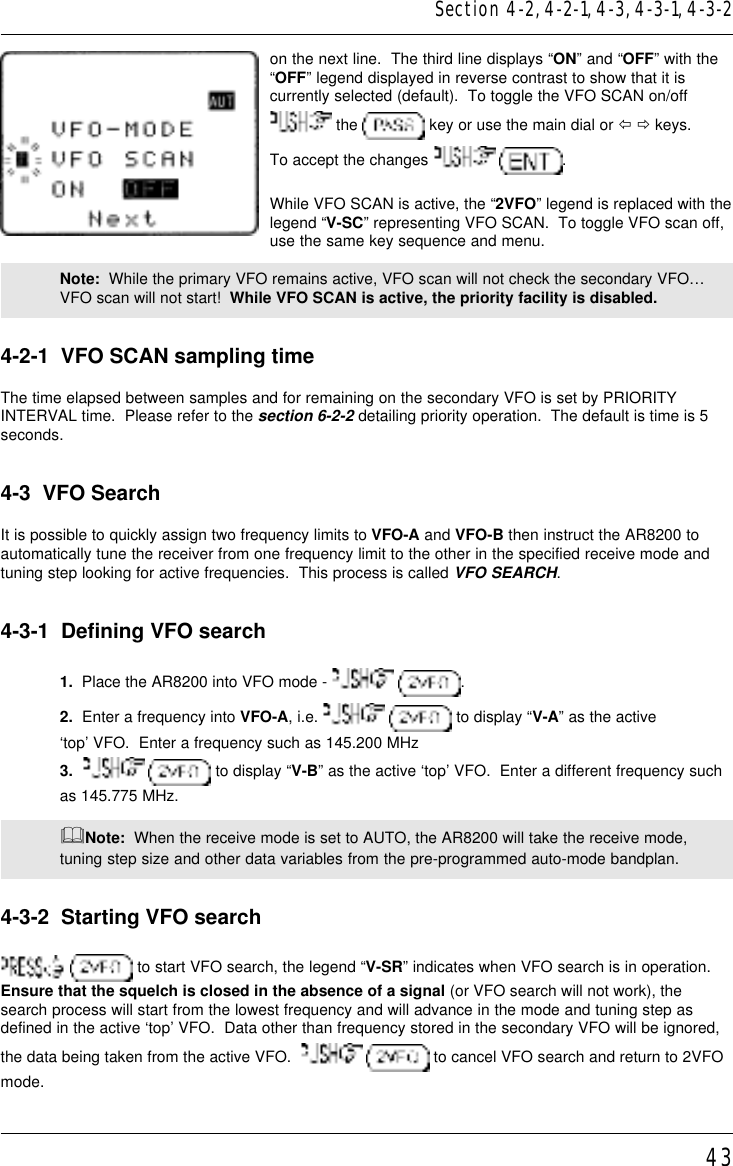 43on the next line.  The third line displays “ON” and “OFF” with the“OFF” legend displayed in reverse contrast to show that it iscurrently selected (default).  To toggle the VFO SCAN on/off the   key or use the main dial or ï ð keys.To accept the changes    .While VFO SCAN is active, the “2VFO” legend is replaced with thelegend “V-SC” representing VFO SCAN.  To toggle VFO scan off,use the same key sequence and menu.Note:  While the primary VFO remains active, VFO scan will not check the secondary VFO…VFO scan will not start!  While VFO SCAN is active, the priority facility is disabled.4-2-1  VFO SCAN sampling timeThe time elapsed between samples and for remaining on the secondary VFO is set by PRIORITYINTERVAL time.  Please refer to the section 6-2-2 detailing priority operation.  The default is time is 5seconds.4-3  VFO SearchIt is possible to quickly assign two frequency limits to VFO-A and VFO-B then instruct the AR8200 toautomatically tune the receiver from one frequency limit to the other in the specified receive mode andtuning step looking for active frequencies.  This process is called VFO SEARCH.4-3-1  Defining VFO search1.  Place the AR8200 into VFO mode -    .2.  Enter a frequency into VFO-A, i.e.    to display “V-A” as the active‘top’ VFO.  Enter a frequency such as 145.200 MHz3.     to display “V-B” as the active ‘top’ VFO.  Enter a different frequency suchas 145.775 MHz.&amp;Note:  When the receive mode is set to AUTO, the AR8200 will take the receive mode,tuning step size and other data variables from the pre-programmed auto-mode bandplan.4-3-2  Starting VFO search  to start VFO search, the legend “V-SR” indicates when VFO search is in operation.Ensure that the squelch is closed in the absence of a signal (or VFO search will not work), thesearch process will start from the lowest frequency and will advance in the mode and tuning step asdefined in the active ‘top’ VFO.  Data other than frequency stored in the secondary VFO will be ignored,the data being taken from the active VFO.     to cancel VFO search and return to 2VFOmode.Section 4-2, 4-2-1, 4-3, 4-3-1, 4-3-2