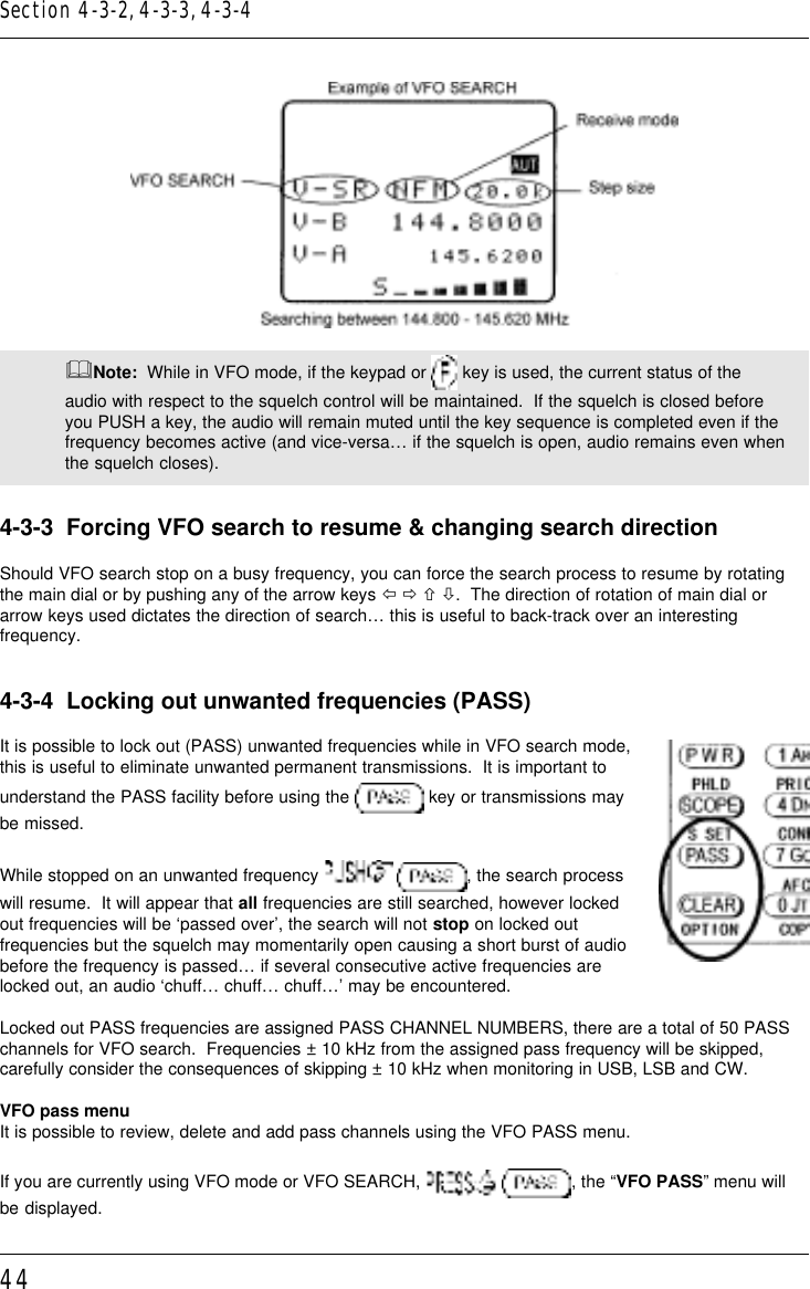 44&amp;Note:  While in VFO mode, if the keypad or   key is used, the current status of theaudio with respect to the squelch control will be maintained.  If the squelch is closed beforeyou PUSH a key, the audio will remain muted until the key sequence is completed even if thefrequency becomes active (and vice-versa… if the squelch is open, audio remains even whenthe squelch closes).4-3-3  Forcing VFO search to resume &amp; changing search directionShould VFO search stop on a busy frequency, you can force the search process to resume by rotatingthe main dial or by pushing any of the arrow keys ï ð ñ ò.  The direction of rotation of main dial orarrow keys used dictates the direction of search… this is useful to back-track over an interestingfrequency.4-3-4  Locking out unwanted frequencies (PASS)It is possible to lock out (PASS) unwanted frequencies while in VFO search mode,this is useful to eliminate unwanted permanent transmissions.  It is important tounderstand the PASS facility before using the   key or transmissions maybe missed.While stopped on an unwanted frequency   , the search processwill resume.  It will appear that all frequencies are still searched, however lockedout frequencies will be ‘passed over’, the search will not stop on locked outfrequencies but the squelch may momentarily open causing a short burst of audiobefore the frequency is passed… if several consecutive active frequencies arelocked out, an audio ‘chuff… chuff… chuff…’ may be encountered.Locked out PASS frequencies are assigned PASS CHANNEL NUMBERS, there are a total of 50 PASSchannels for VFO search.  Frequencies ± 10 kHz from the assigned pass frequency will be skipped,carefully consider the consequences of skipping ± 10 kHz when monitoring in USB, LSB and CW.VFO pass menuIt is possible to review, delete and add pass channels using the VFO PASS menu.If you are currently using VFO mode or VFO SEARCH,   , the “VFO PASS” menu willbe displayed.Section 4-3-2, 4-3-3, 4-3-4