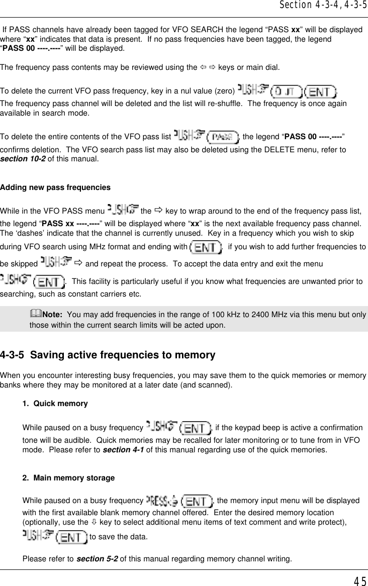 45 If PASS channels have already been tagged for VFO SEARCH the legend “PASS xx” will be displayedwhere “xx” indicates that data is present.  If no pass frequencies have been tagged, the legend“PASS 00 ----.----” will be displayed.The frequency pass contents may be reviewed using the ï ð keys or main dial.To delete the current VFO pass frequency, key in a nul value (zero)    .The frequency pass channel will be deleted and the list will re-shuffle.  The frequency is once againavailable in search mode.To delete the entire contents of the VFO pass list   , the legend “PASS 00 ----.----”confirms deletion.  The VFO search pass list may also be deleted using the DELETE menu, refer tosection 10-2 of this manual.Adding new pass frequenciesWhile in the VFO PASS menu   the ð key to wrap around to the end of the frequency pass list,the legend “PASS xx ----.----” will be displayed where “xx” is the next available frequency pass channel.The ‘dashes’ indicate that the channel is currently unused.  Key in a frequency which you wish to skipduring VFO search using MHz format and ending with  .  if you wish to add further frequencies tobe skipped   ð and repeat the process.  To accept the data entry and exit the menu .  This facility is particularly useful if you know what frequencies are unwanted prior tosearching, such as constant carriers etc.&amp;Note:  You may add frequencies in the range of 100 kHz to 2400 MHz via this menu but onlythose within the current search limits will be acted upon.4-3-5  Saving active frequencies to memoryWhen you encounter interesting busy frequencies, you may save them to the quick memories or memorybanks where they may be monitored at a later date (and scanned).1.  Quick memoryWhile paused on a busy frequency   , if the keypad beep is active a confirmationtone will be audible.  Quick memories may be recalled for later monitoring or to tune from in VFOmode.  Please refer to section 4-1 of this manual regarding use of the quick memories.2.  Main memory storageWhile paused on a busy frequency   , the memory input menu will be displayedwith the first available blank memory channel offered.  Enter the desired memory location(optionally, use the ò key to select additional menu items of text comment and write protect),  to save the data.Please refer to section 5-2 of this manual regarding memory channel writing.Section 4-3-4, 4-3-5