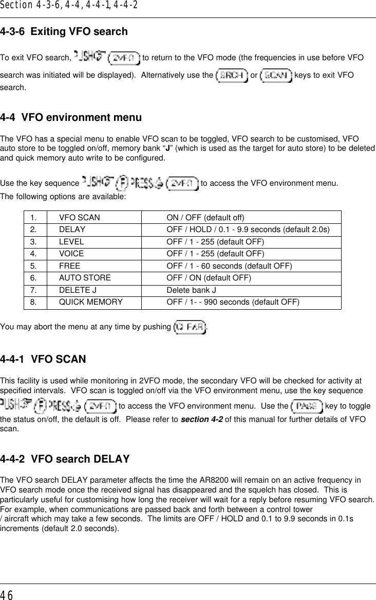 464-3-6  Exiting VFO searchTo exit VFO search,    to return to the VFO mode (the frequencies in use before VFOsearch was initiated will be displayed).  Alternatively use the   or   keys to exit VFOsearch.4-4  VFO environment menuThe VFO has a special menu to enable VFO scan to be toggled, VFO search to be customised, VFOauto store to be toggled on/off, memory bank “J” (which is used as the target for auto store) to be deletedand quick memory auto write to be configured.Use the key sequence         to access the VFO environment menu.The following options are available:1. VFO SCAN ON / OFF (default off)2. DELAY OFF / HOLD / 0.1 - 9.9 seconds (default 2.0s)3. LEVEL OFF / 1 - 255 (default OFF)4. VOICE OFF / 1 - 255 (default OFF)5. FREE OFF / 1 - 60 seconds (default OFF)6. AUTO STORE OFF / ON (default OFF)7. DELETE J Delete bank J8. QUICK MEMORY OFF / 1- - 990 seconds (default OFF)You may abort the menu at any time by pushing  .4-4-1  VFO SCANThis facility is used while monitoring in 2VFO mode, the secondary VFO will be checked for activity atspecified intervals.  VFO scan is toggled on/off via the VFO environment menu, use the key sequence       to access the VFO environment menu.  Use the   key to togglethe status on/off, the default is off.  Please refer to section 4-2 of this manual for further details of VFOscan.4-4-2  VFO search DELAYThe VFO search DELAY parameter affects the time the AR8200 will remain on an active frequency inVFO search mode once the received signal has disappeared and the squelch has closed.  This isparticularly useful for customising how long the receiver will wait for a reply before resuming VFO search.For example, when communications are passed back and forth between a control tower/ aircraft which may take a few seconds.  The limits are OFF / HOLD and 0.1 to 9.9 seconds in 0.1sincrements (default 2.0 seconds).Section 4-3-6, 4-4, 4-4-1, 4-4-2