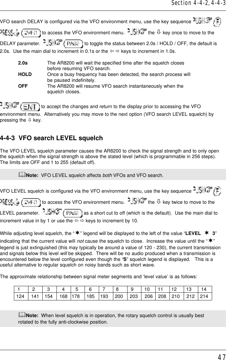 47VFO search DELAY is configured via the VFO environment menu, use the key sequence     to access the VFO environment menu.    the ò key once to move to theDELAY parameter.     to toggle the status between 2.0s / HOLD / OFF, the default is2.0s.  Use the main dial to increment in 0.1s or the ï ð keys to increment in 1.0s.2.0s The AR8200 will wait the specified time after the squelch closesbefore resuming VFO search.HOLD Once a busy frequency has been detected, the search process willbe paused indefinitely.OFF The AR8200 will resume VFO search instantaneously when thesquelch closes.  to accept the changes and return to the display prior to accessing the VFOenvironment menu.  Alternatively you may move to the next option (VFO search LEVEL squelch) bypressing the ò key.4-4-3  VFO search LEVEL squelchThe VFO LEVEL squelch parameter causes the AR8200 to check the signal strength and to only openthe squelch when the signal strength is above the stated level (which is programmable in 256 steps).The limits are OFF and 1 to 255 (default off).&amp;Note:  VFO LEVEL squelch affects both VFOs and VFO search.VFO LEVEL squelch is configured via the VFO environment menu, use the key sequence     to access the VFO environment menu.    the ò key twice to move to theLEVEL parameter.     as a short cut to off (which is the default).  Use the main dial toincrement value in by 1 or use the ï ð keys to increment by 10.While adjusting level squelch, the “¬” legend will be displayed to the left of the value “LEVEL  ¬  3”indicating that the current value will not cause the squelch to close.  Increase the value until the “¬”legend is just extinguished (this may typically be around a value of 120 - 230), the current transmissionand signals below this level will be skipped.  There will be no audio produced when a transmission isencountered below the level configured even though the “S” squelch legend is displayed.   This is auseful alternative to regular squelch on noisy bands such as short wave.The approximate relationship between signal meter segments and ‘level value’ is as follows:             1         2         3         4        5        6        7        8         9        10      11      12       13       14            124     141    154     168   178     185    193     200     203     206    208    210     212    214&amp;Note:  When level squelch is in operation, the rotary squelch control is usually bestrotated to the fully anti-clockwise position.Section 4-4-2, 4-4-3