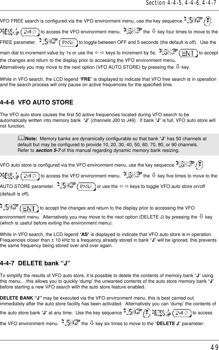 49VFO FREE search is configured via the VFO environment menu, use the key sequence     to access the VFO environment menu.    the ò key four times to move to theFREE parameter.     to toggle between OFF and 5 seconds (the default is off).  Use themain dial to increment value by 1s or use the ï ð keys to increment by 5s.     to acceptthe changes and return to the display prior to accessing the VFO environment menu.Alternatively you may move to the next option (VFO AUTO STORE) by pressing the ò key.While in VFO search, the LCD legend “FRE” is displayed to indicate that VFO free search is in operationand the search process will only pause on active frequencies for the specified time.4-4-6  VFO AUTO STOREThe VFO auto store causes the first 50 active frequencies located during VFO search to beautomatically written into memory bank  “J” (channels J00 to J49).  If bank “J” is full, VFO auto store willnot function.&amp;Note:  Memory banks are dynamically configurable so that bank “J” has 50 channels atdefault but may be configured to provide 10, 20, 30, 40, 50, 60, 70, 80, or 90 channels.Refer to section 5-7 of this manual regarding dynamic memory bank resizing.VFO auto store is configured via the VFO environment menu, use the key sequence     to access the VFO environment menu.    the ò key five times to move to theAUTO STORE parameter.     or use the ï ð keys to toggle VFO auto store on/off(default is off).  to accept the changes and return to the display prior to accessing the VFOenvironment menu.  Alternatively you may move to the next option (DELETE J) by pressing the ò key(which is useful before exiting the environment menu).While in VFO search, the LCD legend “AS” is displayed to indicate that VFO auto store is in operation.Frequencies closer than ± 10 kHz to a frequency already stored in bank “J” will be ignored, this preventsthe same frequency being stored over and over again.4-4-7  DELETE bank “J”To simplify the results of VFO auto store, it is possible to delete the contents of memory bank “J” usingthis menu… this allows you to quickly ‘dump’ the unwanted contents of the auto store memory bank “J”before starting a new VFO search with the auto store feature enabled.DELETE BANK “J” may be executed via the VFO environment menu, this is best carried outimmediately after the auto store facility has been activated.  Alternatively you can ‘dump’ the contents ofthe auto store bank “J” at any time.  Use the key sequence         to accessthe VFO environment menu.    the ò key six times to move to the “DELETE J” parameter.Section 4-4-5, 4-4-6, 4-4-7
