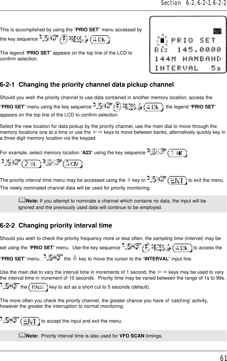 61This is accomplished by using the “PRIO SET” menu accessed bythe key sequence        .The legend “PRIO SET” appears on the top line of the LCD toconfirm selection.6-2-1  Changing the priority channel data pickup channelShould you wish the priority channel to use data contained in another memory location, access the“PRIO SET” menu using the key sequence        , the legend “PRIO SET”appears on the top line of the LCD to confirm selection.Select the new location for data pickup by the priority channel, use the main dial to move through thememory locations one at a time or use the ï ð keys to move between banks, alternatively quickly key ina three digit memory location via the keypad.For example, select memory location “A23” using the key sequence       .The priority interval time menu may be accessed using the ò key or    to exit the menu.The newly nominated channel data will be used for priority monitoring.&amp;Note: If you attempt to nominate a channel which contains no data, the input will beignored and the previously used data will continue to be employed.6-2-2  Changing priority interval timeShould you wish to check the priority frequency more or less often, the sampling time (interval) may beset using the “PRIO SET” menu.  Use the key sequence         to access the“PRIO SET” menu.    the ò key to move the cursor to the “INTERVAL” input line.Use the main dial to vary the interval time in increments of 1 second, the ï ð keys may be used to varythe interval time in increment of 10 seconds.  Priority time may be varied between the range of 1s to 99s. the   key to act as a short cut to 5 seconds (default).The more often you check the priority channel, the greater chance you have of ‘catching’ activity,however the greater the interruption to normal monitoring.  to accept the input and exit the menu.&amp;Note:  Priority interval time is also used for VFO SCAN timings.Section   6-2, 6-2-1, 6-2-2