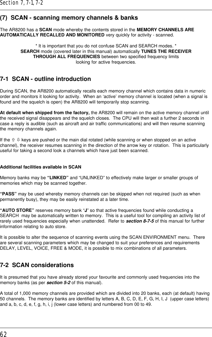 62(7)  SCAN - scanning memory channels &amp; banksThe AR8200 has a SCAN mode whereby the contents stored in the MEMORY CHANNELS AREAUTOMATICALLY RECALLED AND MONITORED very quickly for activity - scanned.* It is important that you do not confuse SCAN and SEARCH modes. *SEARCH mode (covered later in this manual) automatically TUNES THE RECEIVERTHROUGH ALL FREQUENCIES between two specified frequency limitslooking for active frequencies.7-1  SCAN - outline introductionDuring SCAN, the AR8200 automatically recalls each memory channel which contains data in numericorder and monitors it looking for activity.  When an ‘active’ memory channel is located (when a signal isfound and the squelch is open) the AR8200 will temporarily stop scanning.At default when shipped from the factory, the AR8200 will remain on the active memory channel untilthe received signal disappears and the squelch closes.  The CPU will then wait a further 2 seconds incase a reply is audible (such as aircraft and air traffic communications) and will then resume scanningthe memory channels again.If the ñ ò keys are pushed or the main dial rotated (while scanning or when stopped on an activechannel), the receiver resumes scanning in the direction of the arrow key or rotation.  This is particularlyuseful for taking a second look a channels which have just been scanned.Additional facilities available in SCANMemory banks may be “LINKED” and “UNLINKED” to effectively make larger or smaller groups ofmemories which may be scanned together.“PASS” may be used whereby memory channels can be skipped when not required (such as whenpermanently busy), they may be easily reinstated at a later time.“AUTO STORE” reserves memory bank “J” so that active frequencies found while conducting aSEARCH  may be automatically written to memory.  This is a useful tool for compiling an activity list ofrarely used frequencies especially when unattended.  Refer to section 8-7-5 of this manual for furtherinformation relating to auto store.It is possible to alter the sequence of scanning events using the SCAN ENVIRONMENT menu.  Thereare several scanning parameters which may be changed to suit your preferences and requirementsDELAY, LEVEL, VOICE, FREE &amp; MODE, it is possible to mix combinations of all parameters.7-2  SCAN considerationsIt is presumed that you have already stored your favourite and commonly used frequencies into thememory banks (as per section 5-2 of this manual).A total of 1,000 memory channels are provided which are divided into 20 banks, each (at default) having50 channels.  The memory banks are identified by letters A, B, C, D, E, F, G, H, I, J  (upper case letters)and a, b, c, d, e, f, g, h, i, j (lower case letters) and numbered from 00 to 49.Section 7, 7-1, 7-2