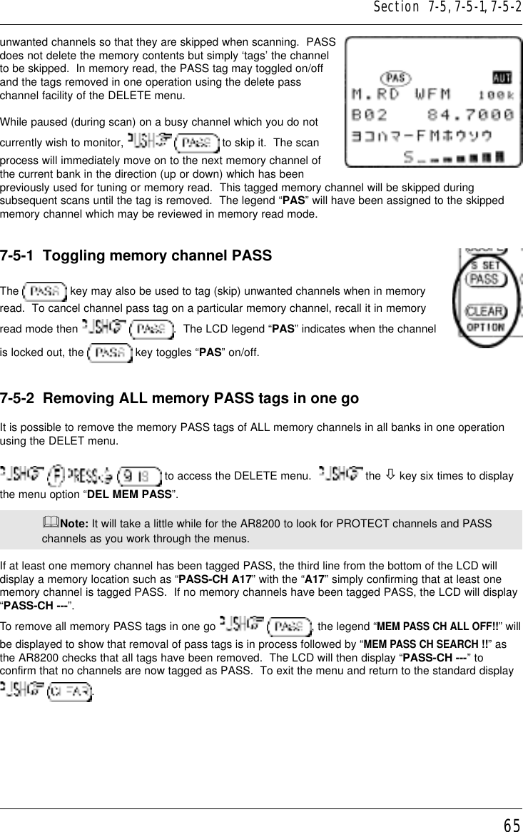 65unwanted channels so that they are skipped when scanning.  PASSdoes not delete the memory contents but simply ‘tags’ the channelto be skipped.  In memory read, the PASS tag may toggled on/offand the tags removed in one operation using the delete passchannel facility of the DELETE menu.While paused (during scan) on a busy channel which you do notcurrently wish to monitor,    to skip it.  The scanprocess will immediately move on to the next memory channel ofthe current bank in the direction (up or down) which has beenpreviously used for tuning or memory read.  This tagged memory channel will be skipped duringsubsequent scans until the tag is removed.  The legend “PAS” will have been assigned to the skippedmemory channel which may be reviewed in memory read mode.7-5-1  Toggling memory channel PASSThe   key may also be used to tag (skip) unwanted channels when in memoryread.  To cancel channel pass tag on a particular memory channel, recall it in memoryread mode then   .  The LCD legend “PAS” indicates when the channelis locked out, the   key toggles “PAS” on/off.7-5-2  Removing ALL memory PASS tags in one goIt is possible to remove the memory PASS tags of ALL memory channels in all banks in one operationusing the DELET menu.       to access the DELETE menu.    the ò key six times to displaythe menu option “DEL MEM PASS”.&amp;Note: It will take a little while for the AR8200 to look for PROTECT channels and PASSchannels as you work through the menus.If at least one memory channel has been tagged PASS, the third line from the bottom of the LCD willdisplay a memory location such as “PASS-CH A17” with the “A17” simply confirming that at least onememory channel is tagged PASS.  If no memory channels have been tagged PASS, the LCD will display“PASS-CH ---”.To remove all memory PASS tags in one go   , the legend “MEM PASS CH ALL OFF!!” willbe displayed to show that removal of pass tags is in process followed by “MEM PASS CH SEARCH !!” asthe AR8200 checks that all tags have been removed.  The LCD will then display “PASS-CH ---” toconfirm that no channels are now tagged as PASS.  To exit the menu and return to the standard display  .Section  7-5, 7-5-1, 7-5-2