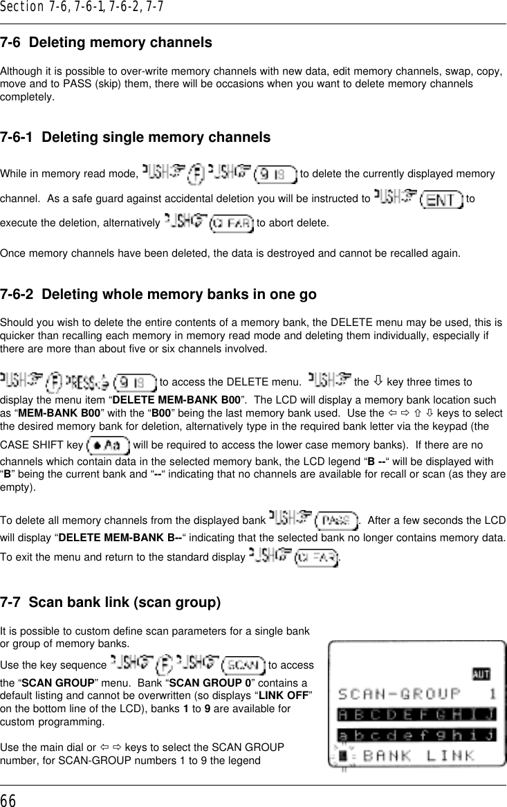 667-6  Deleting memory channelsAlthough it is possible to over-write memory channels with new data, edit memory channels, swap, copy,move and to PASS (skip) them, there will be occasions when you want to delete memory channelscompletely.7-6-1  Deleting single memory channelsWhile in memory read mode,         to delete the currently displayed memorychannel.  As a safe guard against accidental deletion you will be instructed to    toexecute the deletion, alternatively    to abort delete.Once memory channels have been deleted, the data is destroyed and cannot be recalled again.7-6-2  Deleting whole memory banks in one goShould you wish to delete the entire contents of a memory bank, the DELETE menu may be used, this isquicker than recalling each memory in memory read mode and deleting them individually, especially ifthere are more than about five or six channels involved.       to access the DELETE menu.    the ò key three times todisplay the menu item “DELETE MEM-BANK B00”.  The LCD will display a memory bank location suchas “MEM-BANK B00” with the “B00” being the last memory bank used.  Use the ï ð ñ ò keys to selectthe desired memory bank for deletion, alternatively type in the required bank letter via the keypad (theCASE SHIFT key   will be required to access the lower case memory banks).  If there are nochannels which contain data in the selected memory bank, the LCD legend “B --“ will be displayed with“B” being the current bank and “--“ indicating that no channels are available for recall or scan (as they areempty).To delete all memory channels from the displayed bank   .  After a few seconds the LCDwill display “DELETE MEM-BANK B--“ indicating that the selected bank no longer contains memory data.To exit the menu and return to the standard display    .7-7  Scan bank link (scan group)It is possible to custom define scan parameters for a single bankor group of memory banks.Use the key sequence         to accessthe “SCAN GROUP” menu.  Bank “SCAN GROUP 0” contains adefault listing and cannot be overwritten (so displays “LINK OFF”on the bottom line of the LCD), banks 1 to 9 are available forcustom programming.Use the main dial or ï ð keys to select the SCAN GROUPnumber, for SCAN-GROUP numbers 1 to 9 the legendSection 7-6, 7-6-1, 7-6-2, 7-7