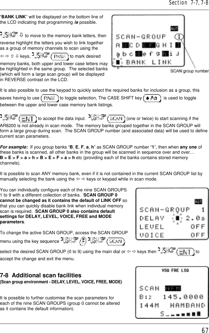 67“BANK LINK” will be displayed on the bottom line ofthe LCD indicating that programming is possible. ò to move to the memory bank letters, thenreverse highlight the letters you wish to link togetheras a group of memory channels to scan using theï ð ñ ò keys,    to mark desiredmemory banks, both upper and lower case letters maybe highlighted in the same group.  The selected banks(which will form a large scan group) will be displayedin REVERSE contrast on the LCD.It is also possible to use the keypad to quickly select the required banks for inclusion as a group, thissaves having to use   to toggle selection, The CASE SHIFT key    is used to togglebetween the upper and lower case memory bank listings.  to accept the data input.     (one or twice) to start scanning if theAR8200 is not already in scan mode.  The memory banks grouped together in the SCAN GROUP willform a large group during scan.  The SCAN GROUP number (and associated data) will be used to definecurrent scan parameters.For example:  If you group banks “B, E, F, a, h” as SCAN GROUP number “1”, then when any one ofthese banks is scanned, all other banks in the group will be scanned in sequence over and over…B &gt; E &gt; F &gt; a &gt; h &gt; B &gt; E &gt; F &gt; a &gt; h etc (providing each of the banks contains stored memorychannels).It is possible to scan ANY memory bank, even if it is not contained in the current SCAN GROUP list bymanually selecting the bank using the ï ð keys or keypad while in scan mode.You can individually configure each of the nine SCAN GROUPS1 to 9 with a different collection of banks.  SCAN GROUP 0cannot be changed as it contains the default of LINK OFF sothat you can quickly disable bank link when individual memoryscan is required.  SCAN GROUP 0 also contains defaultsettings for DELAY, LEVEL, VOICE, FREE and MODEparameters.To change the active SCAN GROUP, access the SCAN GROUPmenu using the key sequence        ,select the desired SCAN GROUP (0 to 9) using the main dial or ï ð keys then    toaccept the change and exit the menu.7-8  Additional scan facilities(Scan group environment - DELAY, LEVEL, VOICE, FREE, MODE)It is possible to further customise the scan parameters foreach of the nine SCAN GROUPS (group 0 cannot be alteredas it contains the default information).Section  7-7, 7-8