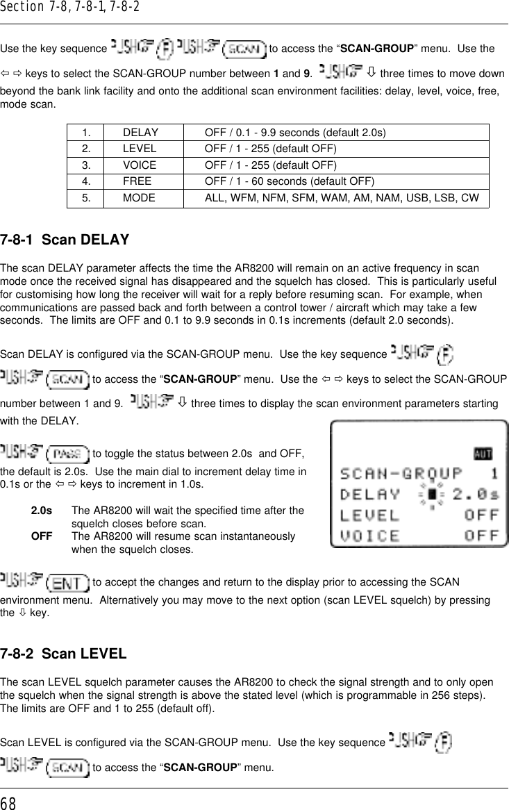 68Use the key sequence      to access the “SCAN-GROUP” menu.  Use theï ð keys to select the SCAN-GROUP number between 1 and 9.    ò three times to move downbeyond the bank link facility and onto the additional scan environment facilities: delay, level, voice, free,mode scan.1. DELAY OFF / 0.1 - 9.9 seconds (default 2.0s)2. LEVEL OFF / 1 - 255 (default OFF)3. VOICE OFF / 1 - 255 (default OFF)4. FREE OFF / 1 - 60 seconds (default OFF)5. MODE ALL, WFM, NFM, SFM, WAM, AM, NAM, USB, LSB, CW7-8-1  Scan DELAYThe scan DELAY parameter affects the time the AR8200 will remain on an active frequency in scanmode once the received signal has disappeared and the squelch has closed.  This is particularly usefulfor customising how long the receiver will wait for a reply before resuming scan.  For example, whencommunications are passed back and forth between a control tower / aircraft which may take a fewseconds.  The limits are OFF and 0.1 to 9.9 seconds in 0.1s increments (default 2.0 seconds).Scan DELAY is configured via the SCAN-GROUP menu.  Use the key sequence     to access the “SCAN-GROUP” menu.  Use the ï ð keys to select the SCAN-GROUPnumber between 1 and 9.    ò three times to display the scan environment parameters startingwith the DELAY.  to toggle the status between 2.0s  and OFF,the default is 2.0s.  Use the main dial to increment delay time in0.1s or the ï ð keys to increment in 1.0s.2.0s The AR8200 will wait the specified time after thesquelch closes before scan.OFF The AR8200 will resume scan instantaneouslywhen the squelch closes.  to accept the changes and return to the display prior to accessing the SCANenvironment menu.  Alternatively you may move to the next option (scan LEVEL squelch) by pressingthe ò key.7-8-2  Scan LEVELThe scan LEVEL squelch parameter causes the AR8200 to check the signal strength and to only openthe squelch when the signal strength is above the stated level (which is programmable in 256 steps).The limits are OFF and 1 to 255 (default off).Scan LEVEL is configured via the SCAN-GROUP menu.  Use the key sequence     to access the “SCAN-GROUP” menu.Section 7-8, 7-8-1, 7-8-2