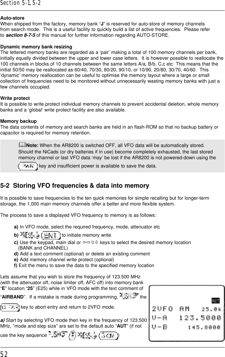 52Auto-storeWhen shipped from the factory, memory bank “J” is reserved for auto-store of memory channelsfrom search mode.  This is a useful facility to quickly build a list of active frequencies.  Please referto section 8-7-5 of this manual for further information regarding AUTO-STORE.Dynamic memory bank resizingThe lettered memory banks are regarded as a ‘pair’ making a total of 100 memory channels per bank,initially equally divided between the upper and lower case letters.  It is however possible to reallocate the100 channels in blocks of 10 channels between the same letters A/a, B/b, C,c etc  This means that theinitial 50/50 may be reallocated as 60/40, 70/30, 80/20, 90/10, or 10/90, 20/80, 30/70, 40/60.  This‘dynamic’ memory reallocation can be useful to optimise the memory layout where a large or smallcollection of frequencies need to be monitored without unnecessarily wasting memory banks with just afew channels occupied.Write protectIt is possible to write protect individual memory channels to prevent accidental deletion, whole memorybanks and a ‘global’ write protect facility are also available.Memory backupThe data contents of memory and search banks are held in an flash-ROM so that no backup battery orcapacitor is required for memory retention.&amp;Note: When the AR8200 is switched OFF, all VFO data will be automatically stored.Should the NiCads (or dry batteries if in use) become completely exhausted, the last storedmemory channel or last VFO data ‘may’ be lost if the AR8200 is not powered-down using the key and insufficient power is available to save the data.5-2  Storing VFO frequencies &amp; data into memoryIt is possible to save frequencies to the ten quick memories for simple recalling but for longer-termstorage, the 1,000 main memory channels offer a better and more flexible system.The process to save a displayed VFO frequency to memory is as follows:a) In VFO mode, select the required frequency, mode, attenuator etcb)     to initiate memory writec) Use the keypad, main dial or ïðñò keys to select the desired memory location   (BANK and CHANNEL)d) Add a text comment (optional) or delete an existing commente) Add memory channel write protect (optional)f) Exit the menu to save the data to the specified memory locationLets assume that you wish to store the frequency of 123.500 MHz(with the attenuator off, noise limiter off, AFC off) into memory bank“E” location “25” (E25) while in VFO mode with the text comment of“AIRBAND”.  If a mistake is made during programming,   the key to abort entry and return to 2VFO mode.a) Start by selecting VFO mode then key in the frequency of 123.500MHz, “mode and step size” are set to the default auto “AUT” (if notuse the key sequence        )Section 5-1, 5-2