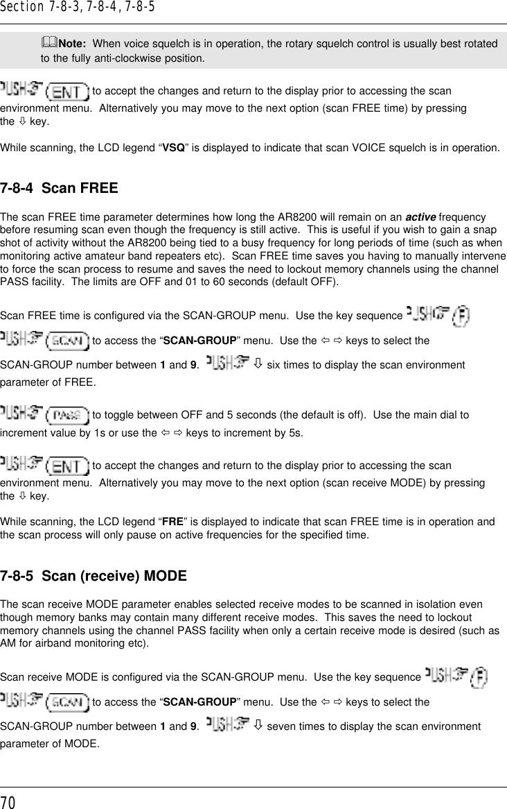 70&amp;Note:  When voice squelch is in operation, the rotary squelch control is usually best rotatedto the fully anti-clockwise position.  to accept the changes and return to the display prior to accessing the scanenvironment menu.  Alternatively you may move to the next option (scan FREE time) by pressingthe ò key.While scanning, the LCD legend “VSQ” is displayed to indicate that scan VOICE squelch is in operation.7-8-4  Scan FREEThe scan FREE time parameter determines how long the AR8200 will remain on an active frequencybefore resuming scan even though the frequency is still active.  This is useful if you wish to gain a snapshot of activity without the AR8200 being tied to a busy frequency for long periods of time (such as whenmonitoring active amateur band repeaters etc).  Scan FREE time saves you having to manually interveneto force the scan process to resume and saves the need to lockout memory channels using the channelPASS facility.  The limits are OFF and 01 to 60 seconds (default OFF).Scan FREE time is configured via the SCAN-GROUP menu.  Use the key sequence     to access the “SCAN-GROUP” menu.  Use the ï ð keys to select theSCAN-GROUP number between 1 and 9.    ò six times to display the scan environmentparameter of FREE.  to toggle between OFF and 5 seconds (the default is off).  Use the main dial toincrement value by 1s or use the ï ð keys to increment by 5s.  to accept the changes and return to the display prior to accessing the scanenvironment menu.  Alternatively you may move to the next option (scan receive MODE) by pressingthe ò key.While scanning, the LCD legend “FRE” is displayed to indicate that scan FREE time is in operation andthe scan process will only pause on active frequencies for the specified time.7-8-5  Scan (receive) MODEThe scan receive MODE parameter enables selected receive modes to be scanned in isolation eventhough memory banks may contain many different receive modes.  This saves the need to lockoutmemory channels using the channel PASS facility when only a certain receive mode is desired (such asAM for airband monitoring etc).Scan receive MODE is configured via the SCAN-GROUP menu.  Use the key sequence     to access the “SCAN-GROUP” menu.  Use the ï ð keys to select theSCAN-GROUP number between 1 and 9.    ò seven times to display the scan environmentparameter of MODE.Section 7-8-3, 7-8-4, 7-8-5