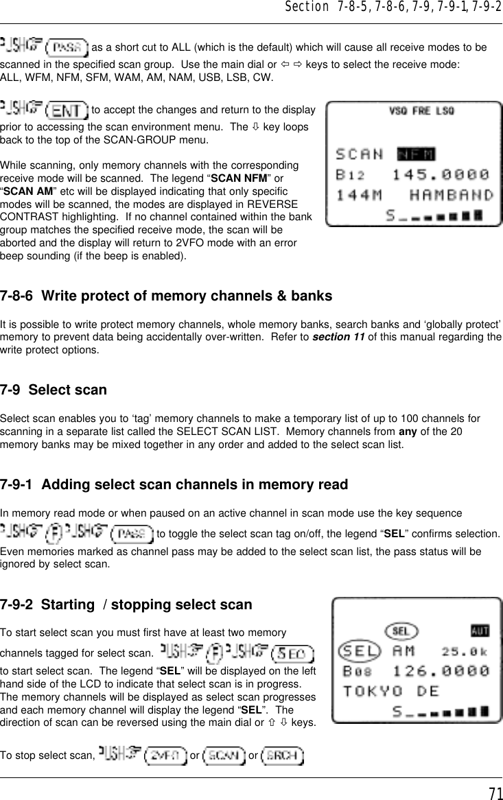 71  as a short cut to ALL (which is the default) which will cause all receive modes to bescanned in the specified scan group.  Use the main dial or ï ð keys to select the receive mode:ALL, WFM, NFM, SFM, WAM, AM, NAM, USB, LSB, CW.  to accept the changes and return to the displayprior to accessing the scan environment menu.  The ò key loopsback to the top of the SCAN-GROUP menu.While scanning, only memory channels with the correspondingreceive mode will be scanned.  The legend “SCAN NFM” or“SCAN AM” etc will be displayed indicating that only specificmodes will be scanned, the modes are displayed in REVERSECONTRAST highlighting.  If no channel contained within the bankgroup matches the specified receive mode, the scan will beaborted and the display will return to 2VFO mode with an errorbeep sounding (if the beep is enabled).7-8-6  Write protect of memory channels &amp; banksIt is possible to write protect memory channels, whole memory banks, search banks and ‘globally protect’memory to prevent data being accidentally over-written.  Refer to section 11 of this manual regarding thewrite protect options.7-9  Select scanSelect scan enables you to ‘tag’ memory channels to make a temporary list of up to 100 channels forscanning in a separate list called the SELECT SCAN LIST.  Memory channels from any of the 20memory banks may be mixed together in any order and added to the select scan list.7-9-1  Adding select scan channels in memory readIn memory read mode or when paused on an active channel in scan mode use the key sequence       to toggle the select scan tag on/off, the legend “SEL” confirms selection.Even memories marked as channel pass may be added to the select scan list, the pass status will beignored by select scan.7-9-2  Starting  / stopping select scanTo start select scan you must first have at least two memorychannels tagged for select scan.        to start select scan.  The legend “SEL” will be displayed on the lefthand side of the LCD to indicate that select scan is in progress.The memory channels will be displayed as select scan progressesand each memory channel will display the legend “SEL”.  Thedirection of scan can be reversed using the main dial or ñ ò keys.To stop select scan,    or   or Section  7-8-5, 7-8-6, 7-9, 7-9-1, 7-9-2