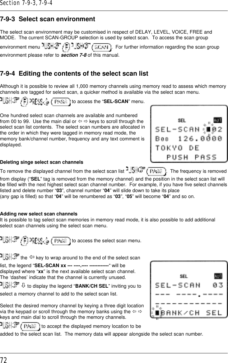 727-9-3  Select scan environmentThe select scan environment may be customised in respect of DELAY, LEVEL, VOICE, FREE andMODE.  The current SCAN-GROUP selection is used by select scan.  To access the scan groupenvironment menu        .  For further information regarding the scan groupenvironment please refer to section 7-8 of this manual.7-9-4  Editing the contents of the select scan listAlthough it is possible to review all 1,000 memory channels using memory read to assess which memorychannels are tagged for select scan, a quicker method is available via the select scan menu.       to access the “SEL-SCAN” menu.One hundred select scan channels are available and numberedfrom 00 to 99.  Use the main dial or ï ð keys to scroll through theselect scan list contents.  The select scan numbers are allocated inthe order in which they were tagged in memory read mode, thememory bank/channel number, frequency and any text comment isdisplayed.Deleting singe select scan channelsTo remove the displayed channel from the select scan list   .  The frequency is removedfrom display (“SEL” tag is removed from the memory channel) and the position in the select scan list willbe filled with the next highest select scan channel number.  For example, if you have five select channelslisted and delete number “03”, channel number “04” will slide down to take its place(any gap is filled) so that “04” will be renumbered as “03”, “05” will become “04” and so on.Adding new select scan channelsIt is possible to tag select scan memories in memory read mode, it is also possible to add additionalselect scan channels using the select scan menu.       to access the select scan menu. the ï key to wrap around to the end of the select scanlist, the legend “SEL-SCAN xx --- ----.---- ------------“ will bedisplayed where “xx” is the next available select scan channel.The ‘dashes’ indicate that the channel is currently unused. ò to display the legend “BANK/CH SEL” inviting you toselect a memory channel to add to the select scan list.Select the desired memory channel by keying a three digit locationvia the keypad or scroll through the memory banks using the ï ðkeys and main dial to scroll through the memory channels.  to accept the displayed memory location to beadded to the select scan list.  The memory data will appear alongside the select scan number.Section 7-9-3, 7-9-4