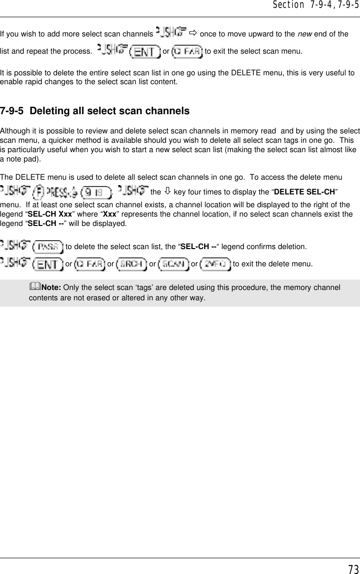 73If you wish to add more select scan channels   ð once to move upward to the new end of thelist and repeat the process.     or   to exit the select scan menu.It is possible to delete the entire select scan list in one go using the DELETE menu, this is very useful toenable rapid changes to the select scan list content.7-9-5  Deleting all select scan channelsAlthough it is possible to review and delete select scan channels in memory read  and by using the selectscan menu, a quicker method is available should you wish to delete all select scan tags in one go.  Thisis particularly useful when you wish to start a new select scan list (making the select scan list almost likea note pad).The DELETE menu is used to delete all select scan channels in one go.  To access the delete menu      .    the ò key four times to display the “DELETE SEL-CH”menu.  If at least one select scan channel exists, a channel location will be displayed to the right of thelegend “SEL-CH Xxx” where “Xxx” represents the channel location, if no select scan channels exist thelegend “SEL-CH --” will be displayed.  to delete the select scan list, the “SEL-CH --“ legend confirms deletion.  or   or   or   or   to exit the delete menu.&amp;Note: Only the select scan ‘tags’ are deleted using this procedure, the memory channelcontents are not erased or altered in any other way.Section  7-9-4, 7-9-5