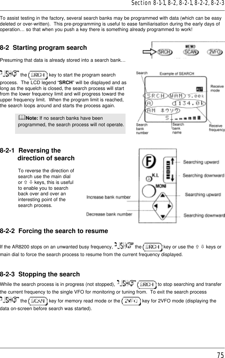 75To assist testing in the factory, several search banks may be programmed with data (which can be easydeleted or over-written).  This pre-programming is useful to ease familiarisation during the early days ofoperation… so that when you push a key there is something already programmed to work!8-2  Starting program searchPresuming that data is already stored into a search bank… the   key to start the program searchprocess.  The LCD legend “SRCH” will be displayed and aslong as the squelch is closed, the search process will startfrom the lower frequency limit and will progress toward theupper frequency limit.  When the program limit is reached,the search loops around and starts the process again.&amp;Note: If no search banks have beenprogrammed, the search process will not operate.8-2-1  Reversing the          direction of searchTo reverse the direction ofsearch use the main dialor ñ ò keys, this is usefulto enable you to searchback over and over aninteresting point of thesearch process.8-2-2  Forcing the search to resumeIf the AR8200 stops on an unwanted busy frequency,   the   key or use the ñ ò keys ormain dial to force the search process to resume from the current frequency displayed.8-2-3  Stopping the searchWhile the search process is in progress (not stopped),    to stop searching and transferthe current frequency to the single VFO for monitoring or tuning from.  To exit the search process the   key for memory read mode or the   key for 2VFO mode (displaying thedata on-screen before search was started).Section 8-1-1, 8-2, 8-2-1, 8-2-2, 8-2-3