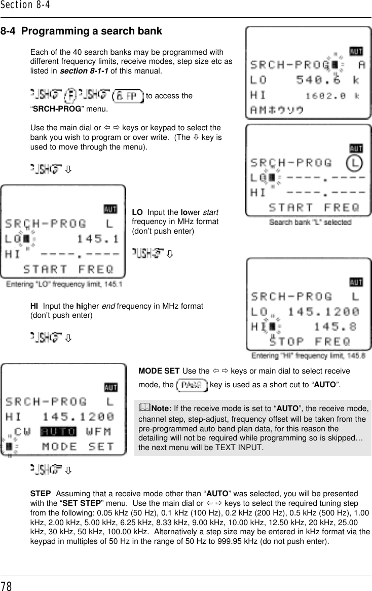 788-4  Programming a search bankEach of the 40 search banks may be programmed withdifferent frequency limits, receive modes, step size etc aslisted in section 8-1-1 of this manual.       to access the“SRCH-PROG” menu.Use the main dial or ï ð keys or keypad to select thebank you wish to program or over write.  (The ò key isused to move through the menu). òLO  Input the lower startfrequency in MHz format(don’t push enter) òHI  Input the higher end frequency in MHz format(don’t push enter) òMODE SET Use the ï ð keys or main dial to select receivemode, the   key is used as a short cut to “AUTO”.&amp;Note: If the receive mode is set to “AUTO”, the receive mode,channel step, step-adjust, frequency offset will be taken from thepre-programmed auto band plan data, for this reason thedetailing will not be required while programming so is skipped…the next menu will be TEXT INPUT. òSTEP  Assuming that a receive mode other than “AUTO” was selected, you will be presentedwith the “SET STEP” menu.  Use the main dial or ï ð keys to select the required tuning stepfrom the following: 0.05 kHz (50 Hz), 0.1 kHz (100 Hz), 0.2 kHz (200 Hz), 0.5 kHz (500 Hz), 1.00kHz, 2.00 kHz, 5.00 kHz, 6.25 kHz, 8.33 kHz, 9.00 kHz, 10.00 kHz, 12.50 kHz, 20 kHz, 25.00kHz, 30 kHz, 50 kHz, 100.00 kHz.  Alternatively a step size may be entered in kHz format via thekeypad in multiples of 50 Hz in the range of 50 Hz to 999.95 kHz (do not push enter).Section 8-4