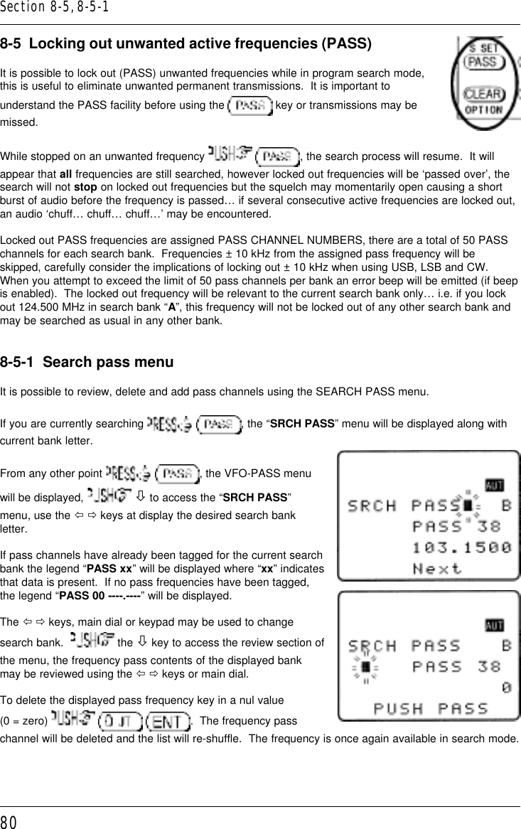 808-5  Locking out unwanted active frequencies (PASS)It is possible to lock out (PASS) unwanted frequencies while in program search mode,this is useful to eliminate unwanted permanent transmissions.  It is important tounderstand the PASS facility before using the   key or transmissions may bemissed.While stopped on an unwanted frequency   , the search process will resume.  It willappear that all frequencies are still searched, however locked out frequencies will be ‘passed over’, thesearch will not stop on locked out frequencies but the squelch may momentarily open causing a shortburst of audio before the frequency is passed… if several consecutive active frequencies are locked out,an audio ‘chuff… chuff… chuff…’ may be encountered.Locked out PASS frequencies are assigned PASS CHANNEL NUMBERS, there are a total of 50 PASSchannels for each search bank.  Frequencies ± 10 kHz from the assigned pass frequency will beskipped, carefully consider the implications of locking out ± 10 kHz when using USB, LSB and CW.When you attempt to exceed the limit of 50 pass channels per bank an error beep will be emitted (if beepis enabled).  The locked out frequency will be relevant to the current search bank only… i.e. if you lockout 124.500 MHz in search bank “A”, this frequency will not be locked out of any other search bank andmay be searched as usual in any other bank.8-5-1  Search pass menuIt is possible to review, delete and add pass channels using the SEARCH PASS menu.If you are currently searching   , the “SRCH PASS” menu will be displayed along withcurrent bank letter.From any other point   , the VFO-PASS menuwill be displayed,   ò to access the “SRCH PASS”menu, use the ï ð keys at display the desired search bankletter.If pass channels have already been tagged for the current searchbank the legend “PASS xx” will be displayed where “xx” indicatesthat data is present.  If no pass frequencies have been tagged,the legend “PASS 00 ----.----” will be displayed.The ï ð keys, main dial or keypad may be used to changesearch bank.    the ò key to access the review section ofthe menu, the frequency pass contents of the displayed bankmay be reviewed using the ï ð keys or main dial.To delete the displayed pass frequency key in a nul value(0 = zero)      .  The frequency passchannel will be deleted and the list will re-shuffle.  The frequency is once again available in search mode.Section 8-5, 8-5-1