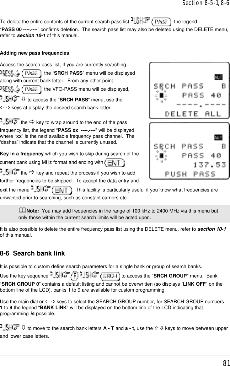 81To delete the entire contents of the current search pass list   , the legend“PASS 00 ----.----” confirms deletion.  The search pass list may also be deleted using the DELETE menu,refer to section 10-1 of this manual.Adding new pass frequenciesAccess the search pass list, If you are currently searching , the “SRCH PASS” menu will be displayedalong with current bank letter.  From any other point , the VFO-PASS menu will be displayed, ò to access the “SRCH PASS” menu, use theï ð keys at display the desired search bank letter. the ð key to wrap around to the end of the passfrequency list, the legend “PASS xx  ----.----” will be displayedwhere “xx” is the next available frequency pass channel.  The‘dashes’ indicate that the channel is currently unused.Key in a frequency which you wish to skip during search of thecurrent bank using MHz format and ending with  . the ð key and repeat the process if you wish to addfurther frequencies to be skipped.  To accept the data entry andexit the menu   .  This facility is particularly useful if you know what frequencies areunwanted prior to searching, such as constant carriers etc.&amp;Note:  You may add frequencies in the range of 100 kHz to 2400 MHz via this menu butonly those within the current search limits will be acted upon.It is also possible to delete the entire frequency pass list using the DELETE menu, refer to section 10-1of this manual.8-6  Search bank linkIt is possible to custom define search parameters for a single bank or group of search banks.Use the key sequence         to access the “SRCH GROUP” menu.  Bank“SRCH GROUP 0” contains a default listing and cannot be overwritten (so displays “LINK OFF” on thebottom line of the LCD), banks 1 to 9 are available for custom programming.Use the main dial or ï ð keys to select the SEARCH GROUP number, for SEARCH GROUP numbers1 to 9 the legend “BANK LINK” will be displayed on the bottom line of the LCD indicating thatprogramming is possible. ò to move to the search bank letters A - T and a - t, use the ñ ò keys to move between upperand lower case letters.Section 8-5-1, 8-6