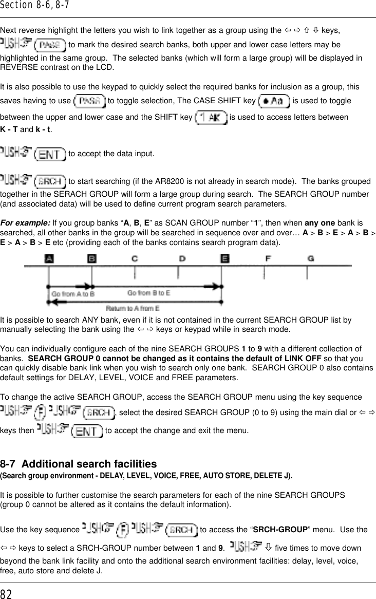 82Next reverse highlight the letters you wish to link together as a group using the ï ð ñ ò keys,  to mark the desired search banks, both upper and lower case letters may behighlighted in the same group.  The selected banks (which will form a large group) will be displayed inREVERSE contrast on the LCD.It is also possible to use the keypad to quickly select the required banks for inclusion as a group, thissaves having to use   to toggle selection, The CASE SHIFT key   is used to togglebetween the upper and lower case and the SHIFT key   is used to access letters betweenK - T and k - t.  to accept the data input.  to start searching (if the AR8200 is not already in search mode).  The banks groupedtogether in the SERACH GROUP will form a large group during search.  The SEARCH GROUP number(and associated data) will be used to define current program search parameters.For example: If you group banks “A, B, E” as SCAN GROUP number “1”, then when any one bank issearched, all other banks in the group will be searched in sequence over and over… A &gt; B &gt; E &gt; A &gt; B &gt;E &gt; A &gt; B &gt; E etc (providing each of the banks contains search program data).It is possible to search ANY bank, even if it is not contained in the current SEARCH GROUP list bymanually selecting the bank using the ï ð keys or keypad while in search mode.You can individually configure each of the nine SEARCH GROUPS 1 to 9 with a different collection ofbanks.  SEARCH GROUP 0 cannot be changed as it contains the default of LINK OFF so that youcan quickly disable bank link when you wish to search only one bank.  SEARCH GROUP 0 also containsdefault settings for DELAY, LEVEL, VOICE and FREE parameters.To change the active SEARCH GROUP, access the SEARCH GROUP menu using the key sequence      , select the desired SEARCH GROUP (0 to 9) using the main dial or ï ðkeys then    to accept the change and exit the menu.8-7  Additional search facilities(Search group environment - DELAY, LEVEL, VOICE, FREE, AUTO STORE, DELETE J).It is possible to further customise the search parameters for each of the nine SEARCH GROUPS(group 0 cannot be altered as it contains the default information).Use the key sequence      to access the “SRCH-GROUP” menu.  Use theï ð keys to select a SRCH-GROUP number between 1 and 9.    ò five times to move downbeyond the bank link facility and onto the additional search environment facilities: delay, level, voice,free, auto store and delete J.Section 8-6, 8-7