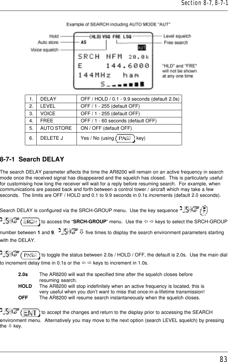 831. DELAY OFF / HOLD / 0.1 - 9.9 seconds (default 2.0s)2. LEVEL OFF / 1 - 255 (default OFF)3. VOICE OFF / 1 - 255 (default OFF)4. FREE OFF / 1 - 60 seconds (default OFF)5. AUTO STORE ON / OFF (default OFF)6. DELETE J Yes / No (using   key)8-7-1  Search DELAYThe search DELAY parameter affects the time the AR8200 will remain on an active frequency in searchmode once the received signal has disappeared and the squelch has closed.  This is particularly usefulfor customising how long the receiver will wait for a reply before resuming search.  For example, whencommunications are passed back and forth between a control tower / aircraft which may take a fewseconds.  The limits are OFF / HOLD and 0.1 to 9.9 seconds in 0.1s increments (default 2.0 seconds).Search DELAY is configured via the SRCH-GROUP menu.  Use the key sequence     to access the “SRCH-GROUP” menu.  Use the ï ð keys to select the SRCH-GROUPnumber between 1 and 9.    ò five times to display the search environment parameters startingwith the DELAY.  to toggle the status between 2.0s / HOLD / OFF, the default is 2.0s.  Use the main dialto increment delay time in 0.1s or the ï ð keys to increment in 1.0s.2.0s The AR8200 will wait the specified time after the squelch closes beforeresuming search.HOLD The AR8200 will stop indefinitely when an active frequency is located, this isvery useful when you don’t want to miss that once-in-a-lifetime transmission!OFF The AR8200 will resume search instantaneously when the squelch closes.  to accept the changes and return to the display prior to accessing the SEARCHenvironment menu.  Alternatively you may move to the next option (search LEVEL squelch) by pressingthe ò key.Section 8-7, 8-7-1