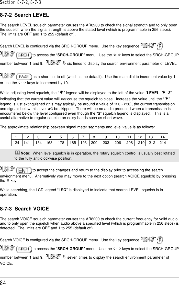 848-7-2  Search LEVELThe search LEVEL squelch parameter causes the AR8200 to check the signal strength and to only openthe squelch when the signal strength is above the stated level (which is programmable in 256 steps).The limits are OFF and 1 to 255 (default off).Search LEVEL is configured via the SRCH-GROUP menu.  Use the key sequence     to access the “SRCH-GROUP” menu.  Use the ï ð keys to select the SRCH-GROUPnumber between 1 and 9.    ò six times to display the search environment parameter of LEVEL.  as a short cut to off (which is the default).  Use the main dial to increment value by 1or use the ï ð keys to increment by 10.While adjusting level squelch, the “¬” legend will be displayed to the left of the value “LEVEL  ¬  3”indicating that the current value will not cause the squelch to close.  Increase the value until the “¬”legend is just extinguished (this may typically be around a value of 120 - 230), the current transmissionand signals below this level will be skipped.  There will be no audio produced when a transmission isencountered below the level configured even though the “S” squelch legend is displayed.   This is auseful alternative to regular squelch on noisy bands such as short wave.The approximate relationship between signal meter segments and level value is as follows:              1         2        3         4        5         6        7        8         9        10       11      12      13       14            124    141     154    168     178     185    193    200     203     206     208     210    212    214&amp;Note:  When level squelch is in operation, the rotary squelch control is usually best rotatedto the fully anti-clockwise position.  to accept the changes and return to the display prior to accessing the searchenvironment menu.  Alternatively you may move to the next option (search VOICE squelch) by pressingthe ò key.While searching, the LCD legend “LSQ” is displayed to indicate that search LEVEL squelch is inoperation.8-7-3  Search VOICEThe search VOICE squelch parameter causes the AR8200 to check the current frequency for valid audioand to only open the squelch when audio above a specified level (which is programmable in 256 steps) isdetected.  The limits are OFF and 1 to 255 (default off).Search VOICE is configured via the SRCH-GROUP menu.  Use the key sequence     to access the “SRCH-GROUP” menu.  Use the ï ð keys to select the SRCH-GROUPnumber between 1 and 9.    ò seven times to display the search environment parameter ofVOICE.Section 8-7-2, 8-7-3